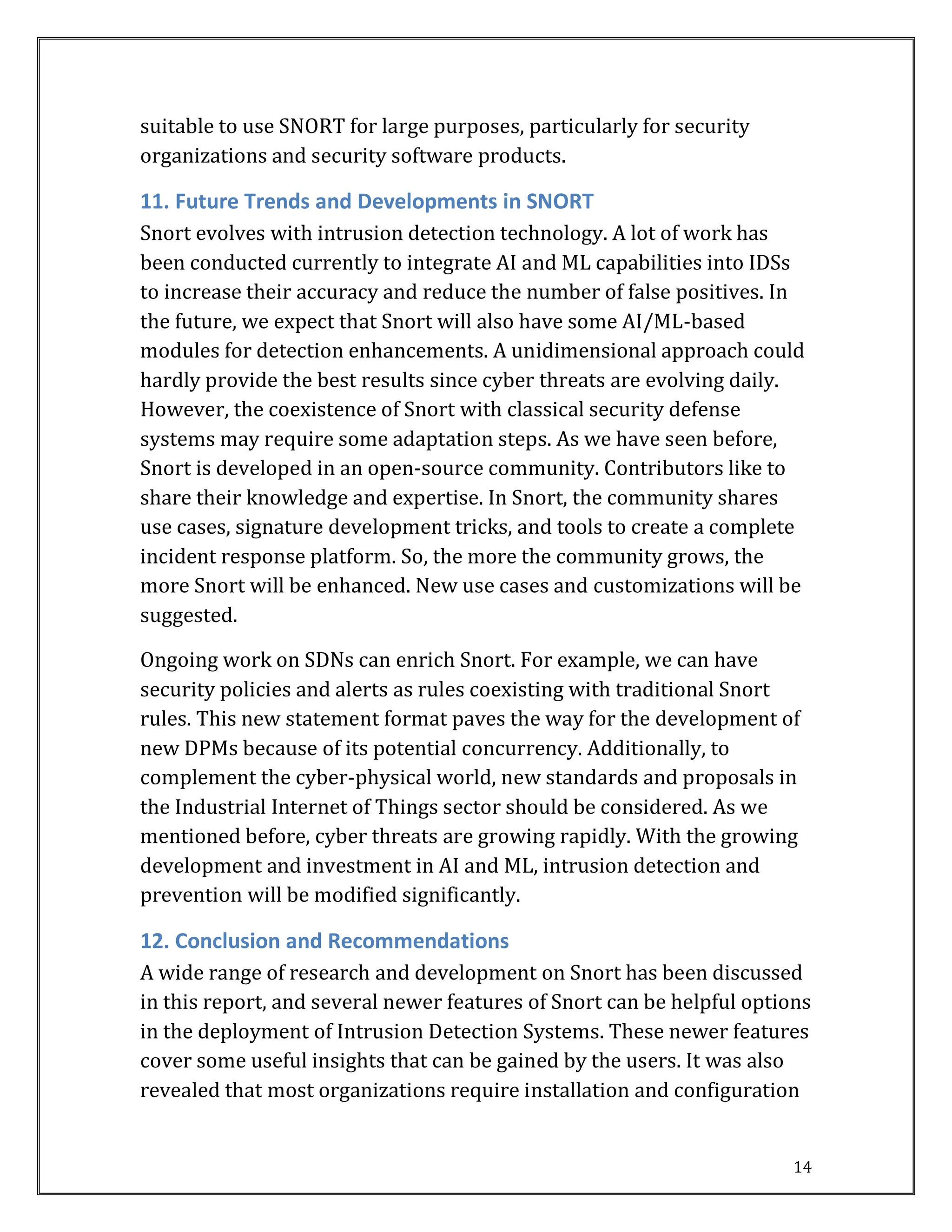 14
suitable to use SNORT for large purposes, particularly for security
organizations and security software products.
11. Future Trends and Developments in SNORT
Snort evolves with intrusion detection technology. A lot of work has
been conducted currently to integrate AI and ML capabilities into IDSs
to increase their accuracy and reduce the number of false positives. In
the future, we expect that Snort will also have some AI/ML-based
modules for detection enhancements. A unidimensional approach could
hardly provide the best results since cyber threats are evolving daily.
However, the coexistence of Snort with classical security defense
systems may require some adaptation steps. As we have seen before,
Snort is developed in an open-source community. Contributors like to
share their knowledge and expertise. In Snort, the community shares
use cases, signature development tricks, and tools to create a complete
incident response platform. So, the more the community grows, the
more Snort will be enhanced. New use cases and customizations will be
suggested.
Ongoing work on SDNs can enrich Snort. For example, we can have
security policies and alerts as rules coexisting with traditional Snort
rules. This new statement format paves the way for the development of
new DPMs because of its potential concurrency. Additionally, to
complement the cyber-physical world, new standards and proposals in
the Industrial Internet of Things sector should be considered. As we
mentioned before, cyber threats are growing rapidly. With the growing
development and investment in AI and ML, intrusion detection and
prevention will be modified significantly.
12. Conclusion and Recommendations
A wide range of research and development on Snort has been discussed
in this report, and several newer features of Snort can be helpful options
in the deployment of Intrusion Detection Systems. These newer features
cover some useful insights that can be gained by the users. It was also
revealed that most organizations require installation and configuration
 