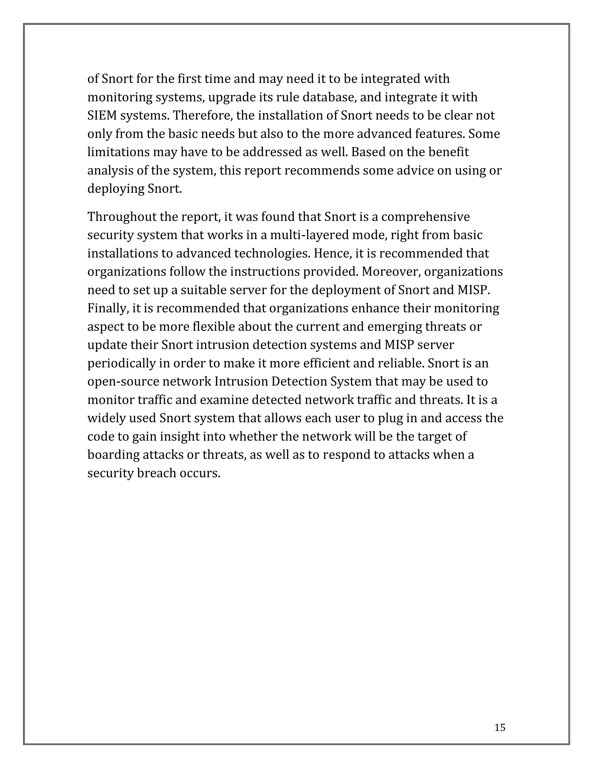 15
of Snort for the first time and may need it to be integrated with
monitoring systems, upgrade its rule database, and integrate it with
SIEM systems. Therefore, the installation of Snort needs to be clear not
only from the basic needs but also to the more advanced features. Some
limitations may have to be addressed as well. Based on the benefit
analysis of the system, this report recommends some advice on using or
deploying Snort.
Throughout the report, it was found that Snort is a comprehensive
security system that works in a multi-layered mode, right from basic
installations to advanced technologies. Hence, it is recommended that
organizations follow the instructions provided. Moreover, organizations
need to set up a suitable server for the deployment of Snort and MISP.
Finally, it is recommended that organizations enhance their monitoring
aspect to be more flexible about the current and emerging threats or
update their Snort intrusion detection systems and MISP server
periodically in order to make it more efficient and reliable. Snort is an
open-source network Intrusion Detection System that may be used to
monitor traffic and examine detected network traffic and threats. It is a
widely used Snort system that allows each user to plug in and access the
code to gain insight into whether the network will be the target of
boarding attacks or threats, as well as to respond to attacks when a
security breach occurs.
 