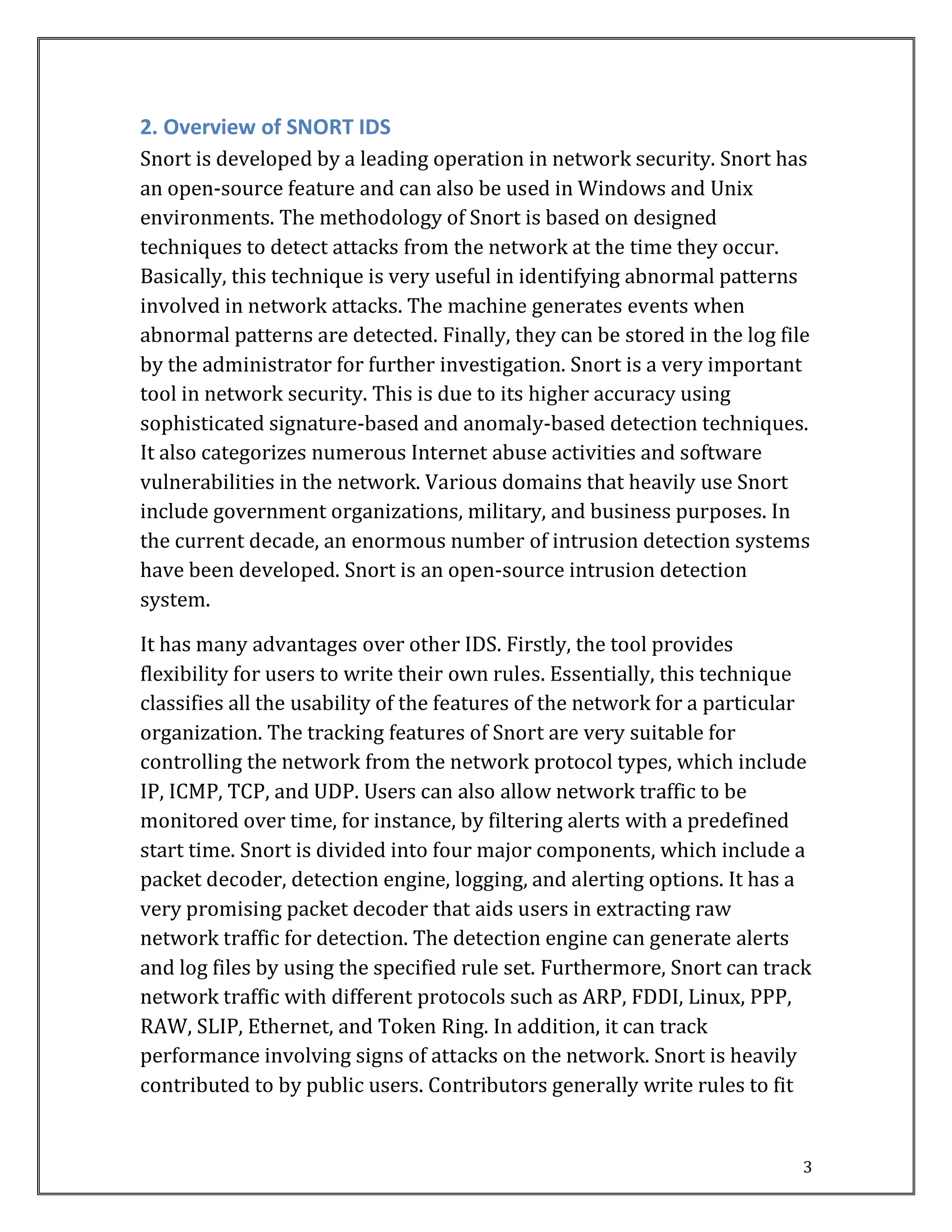 3
2. Overview of SNORT IDS
Snort is developed by a leading operation in network security. Snort has
an open-source feature and can also be used in Windows and Unix
environments. The methodology of Snort is based on designed
techniques to detect attacks from the network at the time they occur.
Basically, this technique is very useful in identifying abnormal patterns
involved in network attacks. The machine generates events when
abnormal patterns are detected. Finally, they can be stored in the log file
by the administrator for further investigation. Snort is a very important
tool in network security. This is due to its higher accuracy using
sophisticated signature-based and anomaly-based detection techniques.
It also categorizes numerous Internet abuse activities and software
vulnerabilities in the network. Various domains that heavily use Snort
include government organizations, military, and business purposes. In
the current decade, an enormous number of intrusion detection systems
have been developed. Snort is an open-source intrusion detection
system.
It has many advantages over other IDS. Firstly, the tool provides
flexibility for users to write their own rules. Essentially, this technique
classifies all the usability of the features of the network for a particular
organization. The tracking features of Snort are very suitable for
controlling the network from the network protocol types, which include
IP, ICMP, TCP, and UDP. Users can also allow network traffic to be
monitored over time, for instance, by filtering alerts with a predefined
start time. Snort is divided into four major components, which include a
packet decoder, detection engine, logging, and alerting options. It has a
very promising packet decoder that aids users in extracting raw
network traffic for detection. The detection engine can generate alerts
and log files by using the specified rule set. Furthermore, Snort can track
network traffic with different protocols such as ARP, FDDI, Linux, PPP,
RAW, SLIP, Ethernet, and Token Ring. In addition, it can track
performance involving signs of attacks on the network. Snort is heavily
contributed to by public users. Contributors generally write rules to fit
 