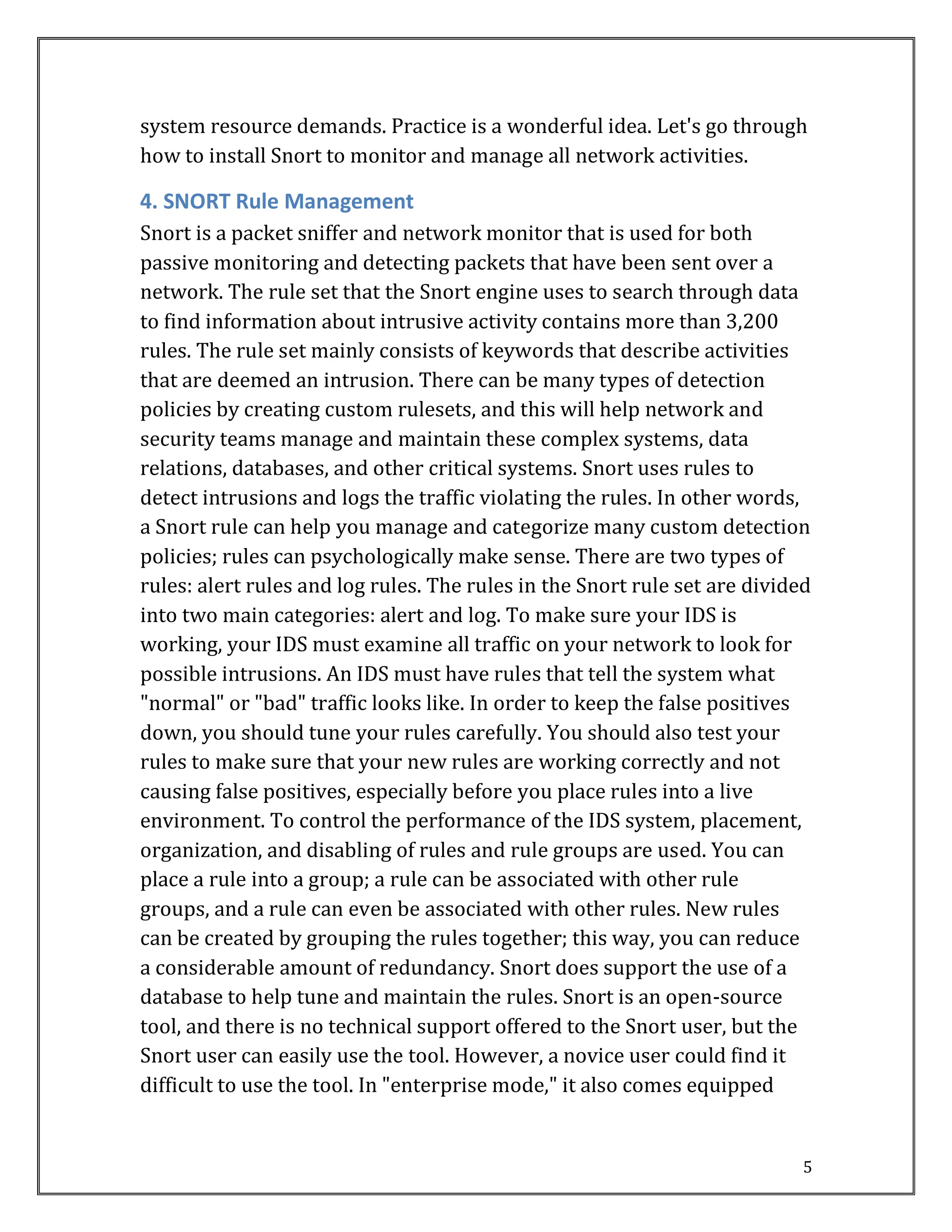 5
system resource demands. Practice is a wonderful idea. Let's go through
how to install Snort to monitor and manage all network activities.
4. SNORT Rule Management
Snort is a packet sniffer and network monitor that is used for both
passive monitoring and detecting packets that have been sent over a
network. The rule set that the Snort engine uses to search through data
to find information about intrusive activity contains more than 3,200
rules. The rule set mainly consists of keywords that describe activities
that are deemed an intrusion. There can be many types of detection
policies by creating custom rulesets, and this will help network and
security teams manage and maintain these complex systems, data
relations, databases, and other critical systems. Snort uses rules to
detect intrusions and logs the traffic violating the rules. In other words,
a Snort rule can help you manage and categorize many custom detection
policies; rules can psychologically make sense. There are two types of
rules: alert rules and log rules. The rules in the Snort rule set are divided
into two main categories: alert and log. To make sure your IDS is
working, your IDS must examine all traffic on your network to look for
possible intrusions. An IDS must have rules that tell the system what
"normal" or "bad" traffic looks like. In order to keep the false positives
down, you should tune your rules carefully. You should also test your
rules to make sure that your new rules are working correctly and not
causing false positives, especially before you place rules into a live
environment. To control the performance of the IDS system, placement,
organization, and disabling of rules and rule groups are used. You can
place a rule into a group; a rule can be associated with other rule
groups, and a rule can even be associated with other rules. New rules
can be created by grouping the rules together; this way, you can reduce
a considerable amount of redundancy. Snort does support the use of a
database to help tune and maintain the rules. Snort is an open-source
tool, and there is no technical support offered to the Snort user, but the
Snort user can easily use the tool. However, a novice user could find it
difficult to use the tool. In "enterprise mode," it also comes equipped
 