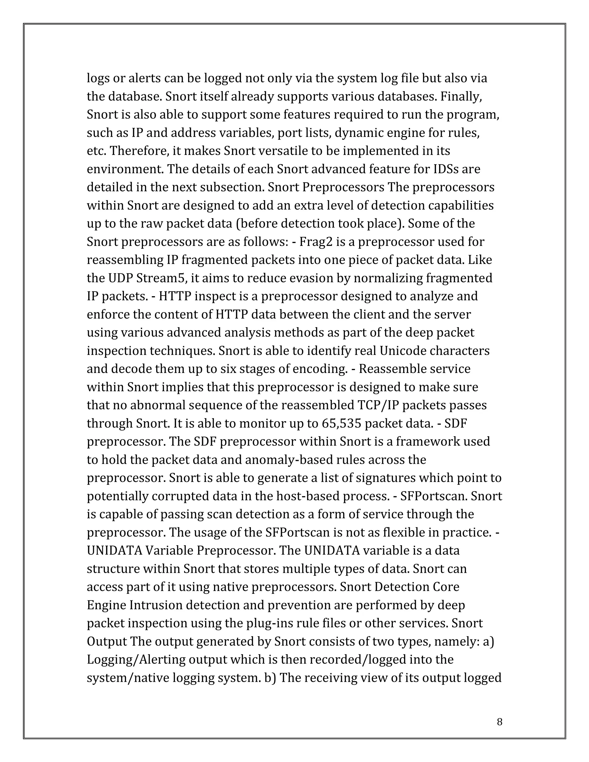 8
logs or alerts can be logged not only via the system log file but also via
the database. Snort itself already supports various databases. Finally,
Snort is also able to support some features required to run the program,
such as IP and address variables, port lists, dynamic engine for rules,
etc. Therefore, it makes Snort versatile to be implemented in its
environment. The details of each Snort advanced feature for IDSs are
detailed in the next subsection. Snort Preprocessors The preprocessors
within Snort are designed to add an extra level of detection capabilities
up to the raw packet data (before detection took place). Some of the
Snort preprocessors are as follows: - Frag2 is a preprocessor used for
reassembling IP fragmented packets into one piece of packet data. Like
the UDP Stream5, it aims to reduce evasion by normalizing fragmented
IP packets. - HTTP inspect is a preprocessor designed to analyze and
enforce the content of HTTP data between the client and the server
using various advanced analysis methods as part of the deep packet
inspection techniques. Snort is able to identify real Unicode characters
and decode them up to six stages of encoding. - Reassemble service
within Snort implies that this preprocessor is designed to make sure
that no abnormal sequence of the reassembled TCP/IP packets passes
through Snort. It is able to monitor up to 65,535 packet data. - SDF
preprocessor. The SDF preprocessor within Snort is a framework used
to hold the packet data and anomaly-based rules across the
preprocessor. Snort is able to generate a list of signatures which point to
potentially corrupted data in the host-based process. - SFPortscan. Snort
is capable of passing scan detection as a form of service through the
preprocessor. The usage of the SFPortscan is not as flexible in practice. -
UNIDATA Variable Preprocessor. The UNIDATA variable is a data
structure within Snort that stores multiple types of data. Snort can
access part of it using native preprocessors. Snort Detection Core
Engine Intrusion detection and prevention are performed by deep
packet inspection using the plug-ins rule files or other services. Snort
Output The output generated by Snort consists of two types, namely: a)
Logging/Alerting output which is then recorded/logged into the
system/native logging system. b) The receiving view of its output logged
 