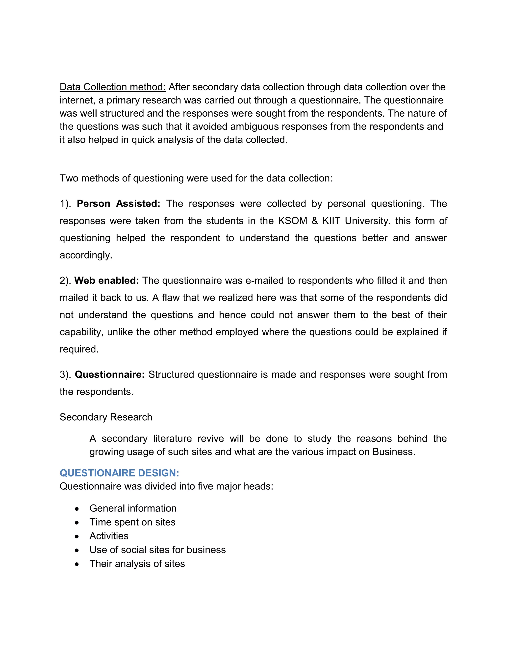 Sample Size: 50Data Collection method: After secondary data collection through data collection over the internet, a primary research was carried out through a questionnaire. The questionnaire was well structured and the responses were sought from the respondents. The nature of the questions was such that it avoided ambiguous responses from the respondents and it also helped in quick analysis of the data collected.<br />Two methods of questioning were used for the data collection:<br />1). Person Assisted: The responses were collected by personal questioning. The responses were taken from the students in the KSOM & KIIT University. this form of questioning helped the respondent to understand the questions better and answer accordingly.<br />2). Web enabled: The questionnaire was e-mailed to respondents who filled it and then mailed it back to us. A flaw that we realized here was that some of the respondents did not understand the questions and hence could not answer them to the best of their capability, unlike the other method employed where the questions could be explained if required.<br />3). Questionnaire: Structured questionnaire is made and responses were sought from the respondents.<br />Secondary Research<br />A secondary literature revive will be done to study the reasons behind the growing usage of such sites and what are the various impact on Business.QUESTIONAIRE DESIGN:<br />Questionnaire was divided into five major heads:<br />General information