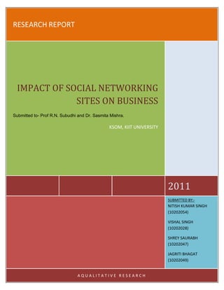 RESEARCH REPORT2011IMPACT OF SOCIAL NETWORKING SITES ON BUSINESSSubmitted to- Prof R.N. Subudhi and Dr. Sasmita Mishra. KSOM, KIIT UNIVERSITYSUBMITTED BY:-           NITISH KUMAR SINGH (10202054)VISHAL SINGH         (10202028)SHREY SAURABH (10202047)JAGRITI BHAGAT                      (10202049)AQUALITATIVE RESEARCH<br />DECLARATION<br /> <br />We hereby declare that all the work presented in the project report entitled “Impact of Social Networking Sites on the Business” of the subject Business Research Methods at KSOM, KIIT UNIVERSITY, Bhubaneswar is an authentic record of our own work carried out under the guidance of Prof  R.N. Subudhi and  Dr. Sasmita Mishra.<br /> <br />Date:                                          Nitish kumar Singh (10202054) <br />                                                                Vishal singh             (10202028)<br />                                                               Shrey Saurabh       (10202047)<br />                                                               Jagriti bhagat         (10202049)<br />  <br />ACKNOWLEDGEMENT<br />We express our deep gratitude to Prof R.N. Subudhi and Dr. Sasmita Mishra of KSOM, KIIT University , Bhubaneswar for their constant support, guidance and motivation which helped us immensely in completing this project. The project provided us with an opportunity to understand the fundamentals of research methods in a better manner and apply them. The insistence on taking up a relevant topic like the impact of social networking sites on business to understand the psychology of the people using these sites better and correlate the research to human behavioral aspect and their impact on Business and marketing.<br />We also would like to thank our respondents for giving us their valuable time and providing us with the information needed to carry out the research successfully<br />Contents TOC  quot;
1-3quot;
    DECLARATION PAGEREF _Toc291498015  2EXECUTIVE SUMMARY PAGEREF _Toc291498016  4OBJECTIVE OF STUDY PAGEREF _Toc291498017  5RESEARCH OBJECTIVE: PAGEREF _Toc291498018  5RESEARCH ISSUES: PAGEREF _Toc291498019  5HYPOTHESIS: PAGEREF _Toc291498020  5SCOPE OF STUDY PAGEREF _Toc291498021  6RESEARCH METHODOLOGY PAGEREF _Toc291498022  6Data Collection method:………………………………………………………………………………. PAGEREF _Toc291498023  7QUESTIONAIRE DESIGN: PAGEREF _Toc291498024  7SAMPLING: PAGEREF _Toc291498025  8DATA ANALYSIS PAGEREF _Toc291498026  8INTRODUCTION PAGEREF _Toc291498027  9Business applications PAGEREF _Toc291498028  10SOCIAL NETWORK SITES (SNS): A DEFINITION PAGEREF _Toc291498029  10Industry analysis PAGEREF _Toc291498030  13EXAMPLES OF SOCIAL NETWORKING SITES PAGEREF _Toc291498031  13LITERATURE REVIEW PAGEREF _Toc291498032  16SNS IN INDIA: PAGEREF _Toc291498033  16ARTICLE-1 PAGEREF _Toc291498034  16ARTICLE-2 PAGEREF _Toc291498035  18ARTICLE-3 PAGEREF _Toc291498036  20ARTICLE-4 PAGEREF _Toc291498038  21ARTICLE-5 PAGEREF _Toc291498039  23ANALYSIS AND INTERPRETATION PAGEREF _Toc291498040  24MAIN FINDINGS: PAGEREF _Toc291498041  33CONCLUSION: PAGEREF _Toc291498042  33SUGGESTIONS: PAGEREF _Toc291498043  33LIMITATION: PAGEREF _Toc291498044  34REFERENCES PAGEREF _Toc291498045  36WEBLIOGRAPHY PAGEREF _Toc291498046  36BIBLIOGRAPHY PAGEREF _Toc291498047  37APPENDIX -1   / QUSENTIONNAIRE PAGEREF _Toc291498048  39<br />EXECUTIVE SUMMARY<br />The social networking sites are gaining a lot of popularity these days with almost all of the educated youth using one or the other such site. These have played a crucial role in bridging boundaries and crossing the seas and enabling them to communicate on a common platform. It has become a popular and a potential mean for them to stay friends with the existing ones and to grow up their social circle at least in terms of acquaintances.<br />The question regarding the safety, privacy and the legal issues have been cropping up all this time. Through this research we try to find out the impact of these networking sites on the Business. It is a very subjective question to answer and is very opinion based and the same is reflected in the research methodology adopted by us.<br />The report is initiated with the definition of the objective followed with the research methodology used along with the research design, sample size, methods used for the purpose of conducting survey. It also incorporates the sampling frame and the data collection procedure.<br />Subsequent to this is the Introduction to the networking sites along with a brief description of the most popular sites. Then the issues of concern which have come up along the way in all these years since these sites gained popularity are discussed. The various issues and concerns of the respondents are also incorporated there. The next part of the research has the literature surveys which are the articles we took up from the published reports. We then analyzed and interpreted the data at length. The last part deals with the suggestions and recommendations that the group has come up with after carefully analyzing and incorporating the opinion of all concerned.<br />OBJECTIVE OF STUDY<br />In this age of globalization, the world has become too small a place thanks to the electronic media and portals. Communication has become effective as never before thanks to the advent of internet. The social networking sites have also played a crucial role in bridging boundaries and crossing the seas and bringing all people at a common platform where they can meet like minded people or find old friends and communicate with them. It has become a potential mean to relation building and staying in touch with all known.<br />RESEARCH OBJECTIVE:<br />The objective that we wanted to achieve through our research is to:<br />,[object Object]