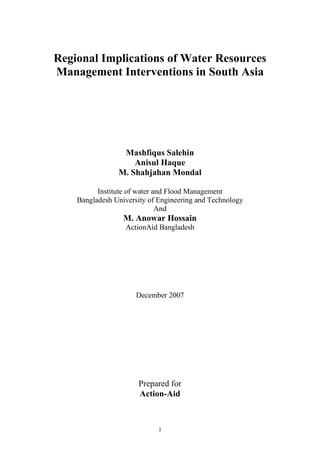 1
Regional Implications of Water Resources
Management Interventions in South Asia
Mashfiqus Salehin
Anisul Haque
M. Shahjahan Mondal
Institute of water and Flood Management
Bangladesh University of Engineering and Technology
And
M. Anowar Hossain
ActionAid Bangladesh
December 2007
Prepared for
Action-Aid
 