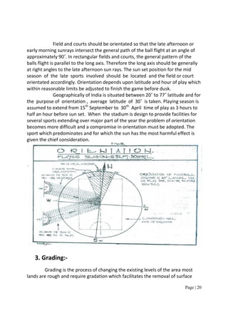 Page | 20
Field and courts should be orientated so that the late afternoon or
early morning sunrays intersect the general path of the ball flight at an angle of
approximately 90˚. In rectangular fields and courts, the general pattern of the
balls flight is parallel to the long axis. Therefore the long axis should be generally
at right angles to the late afternoon sun rays. The sun set position for the mid
season of the late sports involved should be located and the field or court
orientated accordingly. Orientation depends upon latitude and hour of play which
within reasonable limits be adjusted to finish the game before dusk.
Geographically of India is situated between 20˚ to 77˚ latitude and for
the purpose of orientation , average latitude of 30˚ is taken. Playing season is
assumed to extend from 15th
September to 30th
April time of play as 3 hours to
half an hour before sun set. When the stadium is design to provide facilities for
several sports extending over major part of the year the problem of orientation
becomes more difficult and a compromise in orientation must be adopted. The
sport which predominates and for which the sun has the most harmful effect is
given the chief consideration.
3. Grading:-
Grading is the process of changing the existing levels of the area most
lands are rough and require gradation which facilitates the removal of surface
 