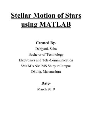 Stellar Motion of Stars
using MATLAB
Created By-
Debjyoti. Saha
Bachelor of Technology
Electronics and Tele-Communication
SVKM’s NMIMS Shirpur Campus
Dhulia, Maharashtra
Date-
March 2019
 