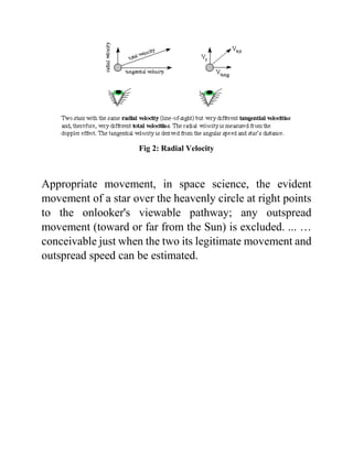 Fig 2: Radial Velocity
Appropriate movement, in space science, the evident
movement of a star over the heavenly circle at right points
to the onlooker's viewable pathway; any outspread
movement (toward or far from the Sun) is excluded. ... …
conceivable just when the two its legitimate movement and
outspread speed can be estimated.
 