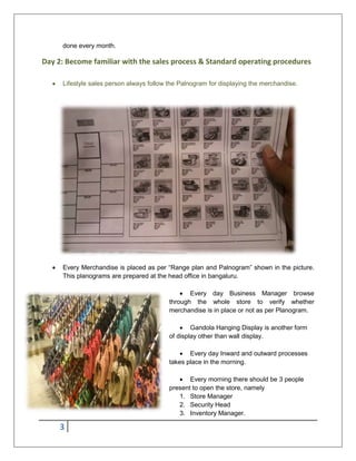 3
done every month.
Day 2: Become familiar with the sales process & Standard operating procedures
 Lifestyle sales person always follow the Palnogram for displaying the merchandise.
 Every Merchandise is placed as per “Range plan and Palnogram” shown in the picture.
This planograms are prepared at the head office in bangaluru.
 Every day Business Manager browse
through the whole store to verify whether
merchandise is in place or not as per Planogram.
 Gandola Hanging Display is another form
of display other than wall display.
 Every day Inward and outward processes
takes place in the morning.
 Every morning there should be 3 people
present to open the store, namely
1. Store Manager
2. Security Head
3. Inventory Manager.
 
