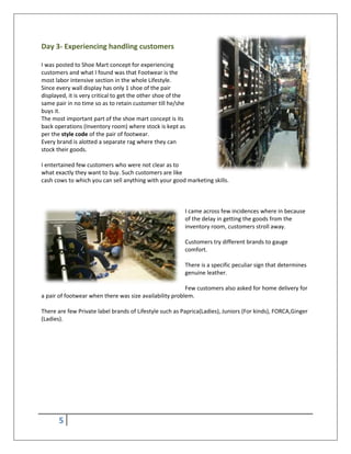 5
Day 3- Experiencing handling customers
I was posted to Shoe Mart concept for experiencing
customers and what I found was that Footwear is the
most labor intensive section in the whole Lifestyle.
Since every wall display has only 1 shoe of the pair
displayed, it is very critical to get the other shoe of the
same pair in no time so as to retain customer till he/she
buys it.
The most important part of the shoe mart concept is its
back operations (Inventory room) where stock is kept as
per the style code of the pair of footwear.
Every brand is alotted a separate rag where they can
stock their goods.
I entertained few customers who were not clear as to
what exactly they want to buy. Such customers are like
cash cows to which you can sell anything with your good marketing skills.
I came across few incidences where in because
of the delay in getting the goods from the
inventory room, customers stroll away.
Customers try different brands to gauge
comfort.
There is a specific peculiar sign that determines
genuine leather.
Few customers also asked for home delivery for
a pair of footwear when there was size availability problem.
There are few Private label brands of Lifestyle such as Paprica(Ladies), Juniors (For kinds), FORCA,Ginger
(Ladies).
 