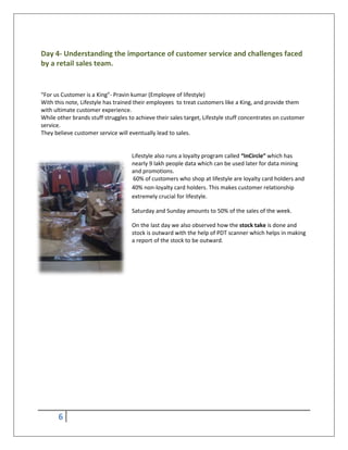 6
Day 4- Understanding the importance of customer service and challenges faced
by a retail sales team.
“For us Customer is a King”- Pravin kumar (Employee of lifestyle)
With this note, Lifestyle has trained their employees to treat customers like a King, and provide them
with ultimate customer experience.
While other brands stuff struggles to achieve their sales target, Lifestyle stuff concentrates on customer
service.
They believe customer service will eventually lead to sales.
Lifestyle also runs a loyalty program called “InCircle” which has
nearly 9 lakh people data which can be used later for data mining
and promotions.
60% of customers who shop at lifestyle are loyalty card holders and
40% non-loyalty card holders. This makes customer relationship
extremely crucial for lifestyle.
Saturday and Sunday amounts to 50% of the sales of the week.
On the last day we also observed how the stock take is done and
stock is outward with the help of PDT scanner which helps in making
a report of the stock to be outward.
 