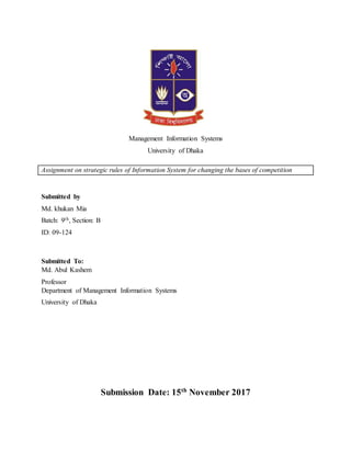 Management Information Systems
University of Dhaka
Assignment on strategic rules of Information System for changing the bases of competition
Submitted by
Md. khukan Mia
Batch: 9th, Section: B
ID: 09-124
Submitted To:
Md. Abul Kashem
Professor
Department of Management Information Systems
University of Dhaka
Submission Date: 15th
November 2017
 