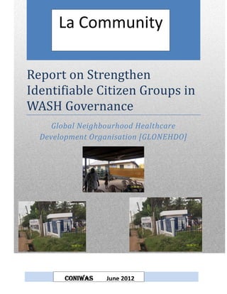 La Community

Report on Strengthen
Identifiable Citizen Groups in
WASH Governance
     Global Neighbourhood Healthcare
  Development Organisation [GLONEHDO]




        CONIWAS   June 2012
 