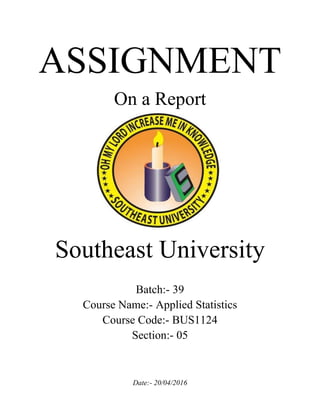 ASSIGNMENT
On a Report
Southeast University
Batch:- 39
Course Name:- Applied Statistics
Course Code:- BUS1124
Section:- 05
Date:- 20/04/2016
 
