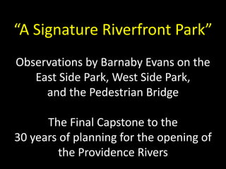 “A Signature Riverfront Park” 
Observations by Barnaby Evans on the 
East Side Park, West Side Park, 
and the Pedestrian Bridge 
The Final Capstone to the 
30 years of planning for the opening of 
the Providence Rivers 
 