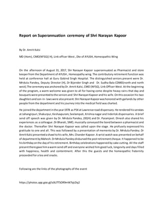 Report on Superannuation ceremony of Shri Narayan Kapoor
By Dr. Amrit Kalsi
MD (Hom), CMO(NFSG)( H), Link officer West , Dte of AYUSH, Homeopathic Wing
On the afternoon of August 31, 2017, Shr Narayan Kapoor superannuated as Pharmacist and store
keeperfrom the Department of AYUSH , Homeopathy wing. The contributory retirement function was
held at conference hall at Guru Gobind Singh Hospital. The distinguished seniors present were Dr.
Mridula Pandey, Deputy Director (H), Dr Bijender Singh and Dr. Sudha Bala CDMO(north and north
west).The ceremonywasanchoredbyDr. Amrit Kalsi, CMO (NFSG), Link Officer West. At the beginning
of the program, a warm welcome was given to all for having come despite heavy rains that day and
bouquetswere presentedtothe seniorsand Shri NarayanKapoor andhis wife.Onthisoccasion his two
daughtersandson-in- lawswere alsopresent.Shri NarayanKapoorwashonored with garlands by other
people from the department and his journey into the medical field was charted.
He joinedthe departmentinthe year1978 as PSKat Lawrence road dispensary.He renderedhisservices
at Jahangirpuri,Shakurpur,Keshavpuram,Seelamputi, Krishna nagar and Inderlok dispensaries. A brief
send off speech was given by Dr. Mridula Pandey ,DD(H) and Dr. Paramjeet. Dinesh also shared his
experiences as a colleague .Dr Bharati, SMO, musically conveyed the bond between a pharmacist and
the doctor. Thereafter Shri Narayan Kapoor was called upon the stage. He profusely expressed his
gratitude to one and all. This was followed by a presentation of memento by Dr. Mridula Pandey. Dr
AmritKalsi presentedashawl tohis wife,Mrs.Chander Kapoor. A wrist watch was presented on behalf
of departmentbyMahesh.DrMridula Pandeydisbursedthe postretirementcheque. It happened to be
hisbirthdayonthe dayof his retirement. Birthday celebrations happened by cake cutting. All the staff
presentthere gave himawarm send off and everyone wished him good luck, longevity and days filled
with happiness, health and contentment. After this the guests and the homeopathic fraternity
proceeded for a tea and snacks.
Following are the links of the photographs of the event
https://photos.app.goo.gl/o3U7T5OR9mW7qLOq2
 