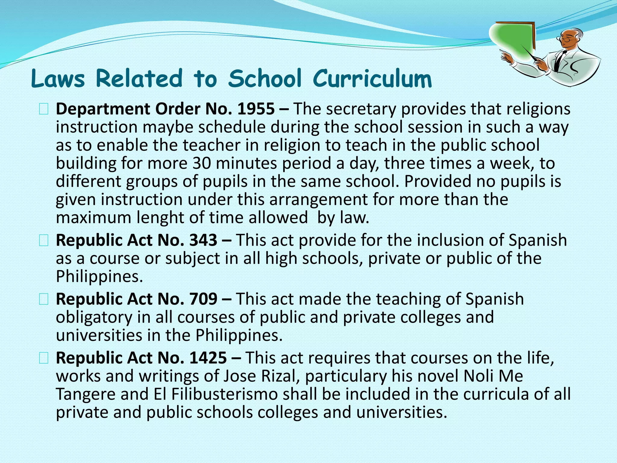 Laws Related to School Curriculum
Department Order No. 1955 – The secretary provides that religions
instruction maybe schedule during the school session in such a way
as to enable the teacher in religion to teach in the public school
building for more 30 minutes period a day, three times a week, to
different groups of pupils in the same school. Provided no pupils is
given instruction under this arrangement for more than the
maximum lenght of time allowed by law.
Republic Act No. 343 – This act provide for the inclusion of Spanish
as a course or subject in all high schools, private or public of the
Philippines.
Republic Act No. 709 – This act made the teaching of Spanish
obligatory in all courses of public and private colleges and
universities in the Philippines.
Republic Act No. 1425 – This act requires that courses on the life,
works and writings of Jose Rizal, particulary his novel Noli Me
Tangere and El Filibusterismo shall be included in the curricula of all
private and public schools colleges and universities.
 