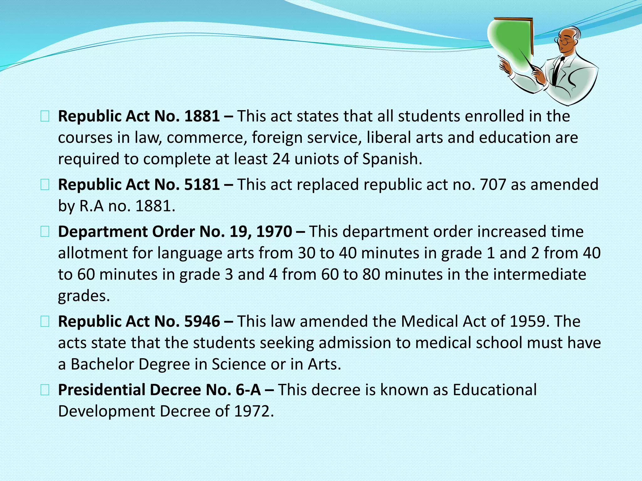 Republic Act No. 1881 – This act states that all students enrolled in the
courses in law, commerce, foreign service, liberal arts and education are
required to complete at least 24 uniots of Spanish.
Republic Act No. 5181 – This act replaced republic act no. 707 as amended
by R.A no. 1881.
Department Order No. 19, 1970 – This department order increased time
allotment for language arts from 30 to 40 minutes in grade 1 and 2 from 40
to 60 minutes in grade 3 and 4 from 60 to 80 minutes in the intermediate
grades.
Republic Act No. 5946 – This law amended the Medical Act of 1959. The
acts state that the students seeking admission to medical school must have
a Bachelor Degree in Science or in Arts.
Presidential Decree No. 6-A – This decree is known as Educational
Development Decree of 1972.
 