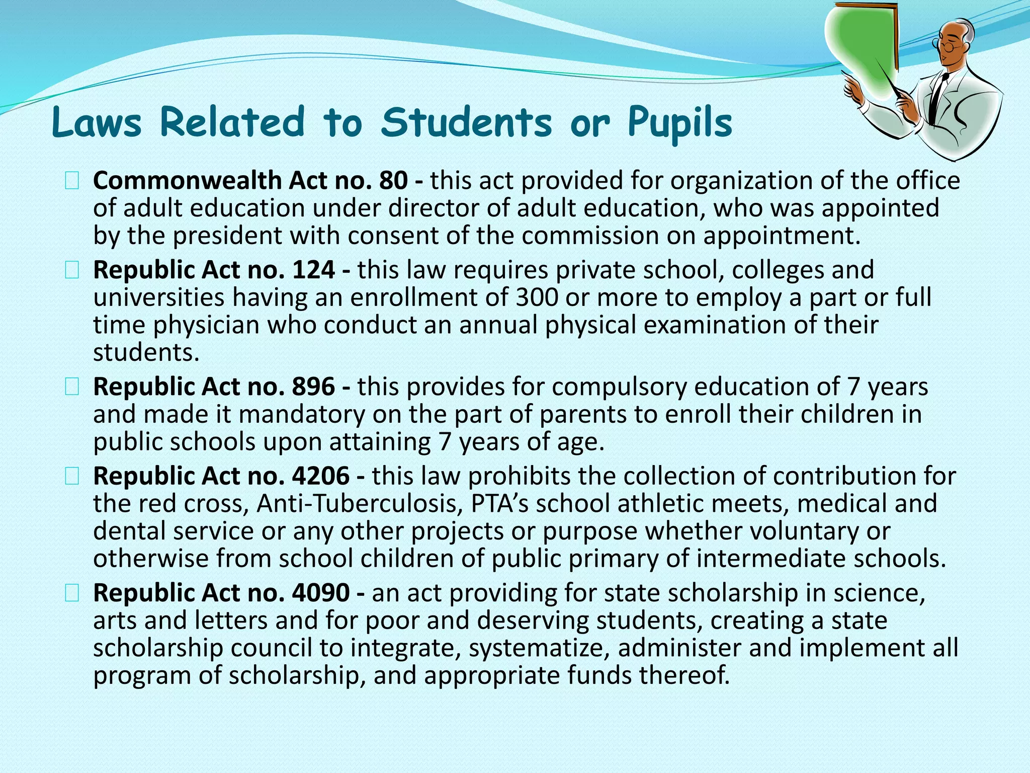 Laws Related to Students or Pupils
Commonwealth Act no. 80 - this act provided for organization of the office
of adult education under director of adult education, who was appointed
by the president with consent of the commission on appointment.
Republic Act no. 124 - this law requires private school, colleges and
universities having an enrollment of 300 or more to employ a part or full
time physician who conduct an annual physical examination of their
students.
Republic Act no. 896 - this provides for compulsory education of 7 years
and made it mandatory on the part of parents to enroll their children in
public schools upon attaining 7 years of age.
Republic Act no. 4206 - this law prohibits the collection of contribution for
the red cross, Anti-Tuberculosis, PTA’s school athletic meets, medical and
dental service or any other projects or purpose whether voluntary or
otherwise from school children of public primary of intermediate schools.
Republic Act no. 4090 - an act providing for state scholarship in science,
arts and letters and for poor and deserving students, creating a state
scholarship council to integrate, systematize, administer and implement all
program of scholarship, and appropriate funds thereof.
 