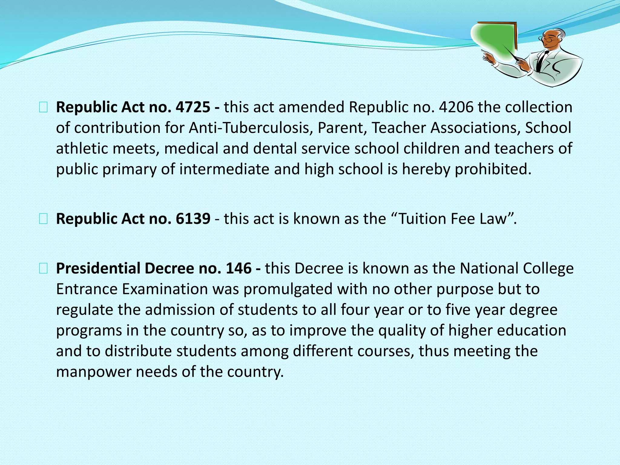 Republic Act no. 4725 - this act amended Republic no. 4206 the collection
of contribution for Anti-Tuberculosis, Parent, Teacher Associations, School
athletic meets, medical and dental service school children and teachers of
public primary of intermediate and high school is hereby prohibited.
Republic Act no. 6139 - this act is known as the “Tuition Fee Law”.
Presidential Decree no. 146 - this Decree is known as the National College
Entrance Examination was promulgated with no other purpose but to
regulate the admission of students to all four year or to five year degree
programs in the country so, as to improve the quality of higher education
and to distribute students among different courses, thus meeting the
manpower needs of the country.
 