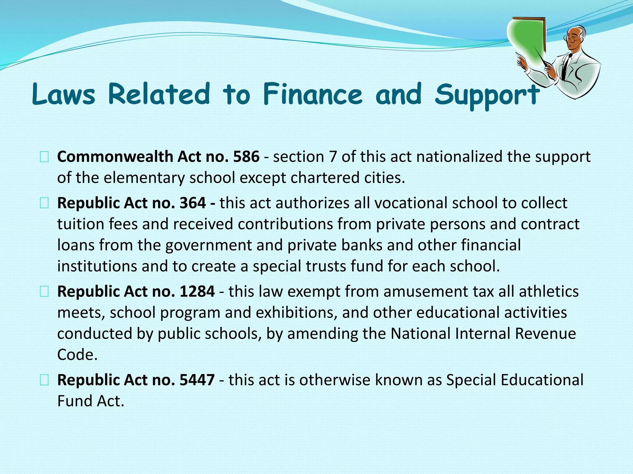 Laws Related to Finance and Support
Commonwealth Act no. 586 - section 7 of this act nationalized the support
of the elementary school except chartered cities.
Republic Act no. 364 - this act authorizes all vocational school to collect
tuition fees and received contributions from private persons and contract
loans from the government and private banks and other financial
institutions and to create a special trusts fund for each school.
Republic Act no. 1284 - this law exempt from amusement tax all athletics
meets, school program and exhibitions, and other educational activities
conducted by public schools, by amending the National Internal Revenue
Code.
Republic Act no. 5447 - this act is otherwise known as Special Educational
Fund Act.
 