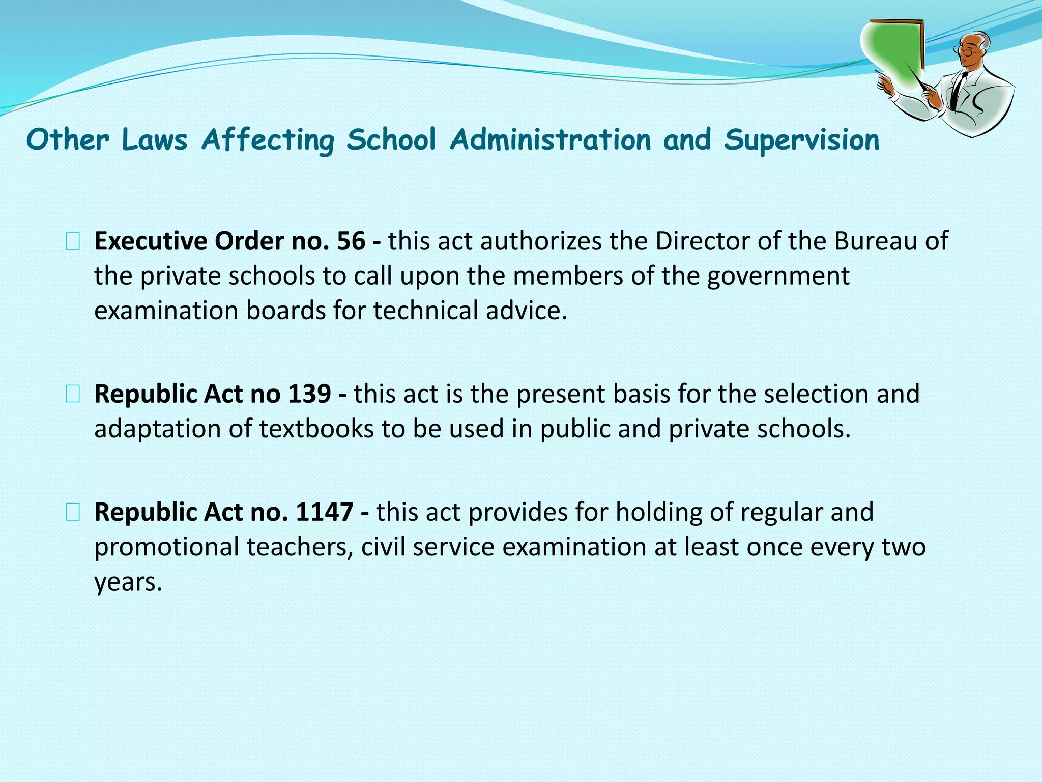 Other Laws Affecting School Administration and Supervision
Executive Order no. 56 - this act authorizes the Director of the Bureau of
the private schools to call upon the members of the government
examination boards for technical advice.
Republic Act no 139 - this act is the present basis for the selection and
adaptation of textbooks to be used in public and private schools.
Republic Act no. 1147 - this act provides for holding of regular and
promotional teachers, civil service examination at least once every two
years.
 