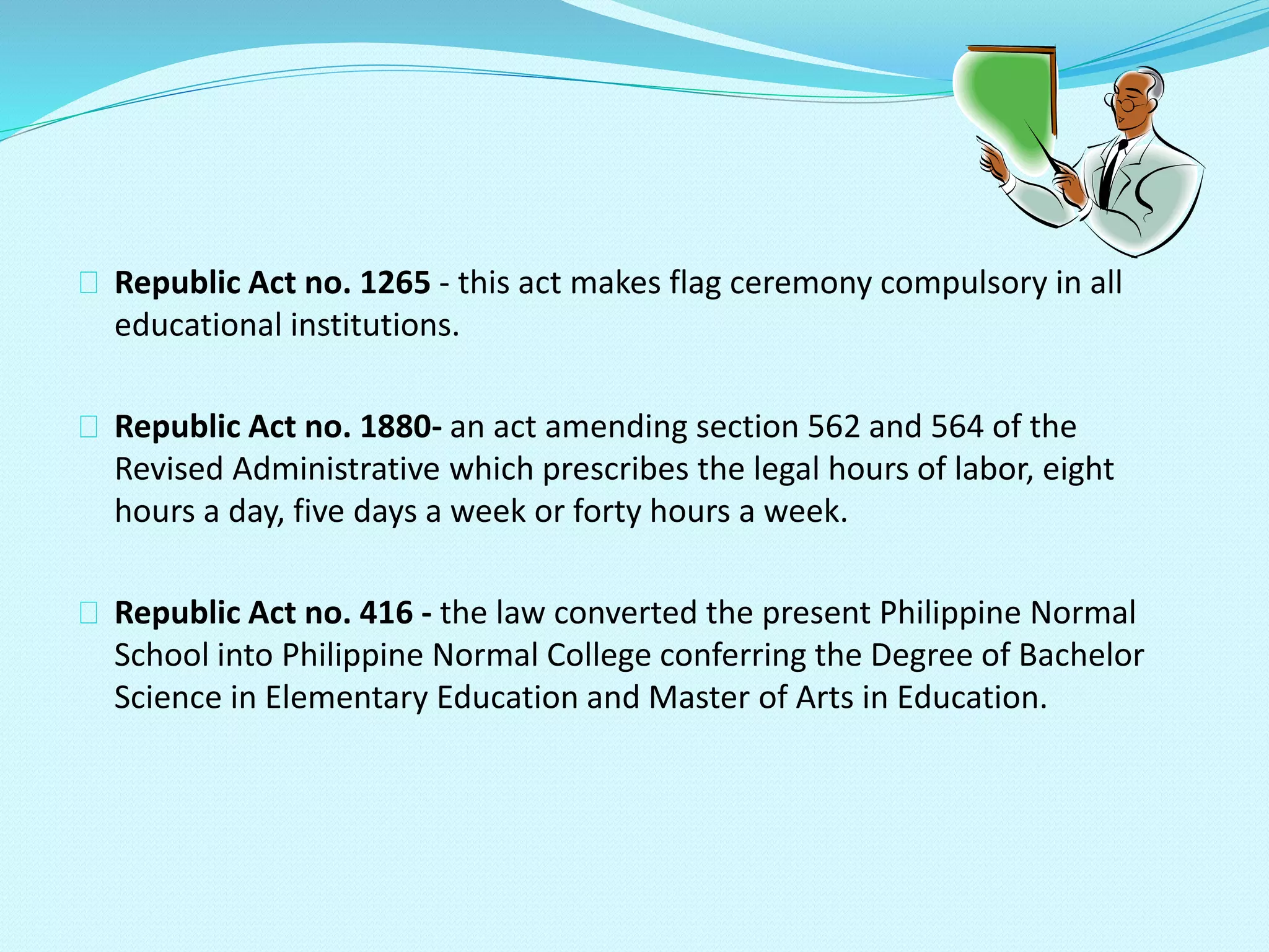 Republic Act no. 1265 - this act makes flag ceremony compulsory in all
educational institutions.
Republic Act no. 1880- an act amending section 562 and 564 of the
Revised Administrative which prescribes the legal hours of labor, eight
hours a day, five days a week or forty hours a week.
Republic Act no. 416 - the law converted the present Philippine Normal
School into Philippine Normal College conferring the Degree of Bachelor
Science in Elementary Education and Master of Arts in Education.
 