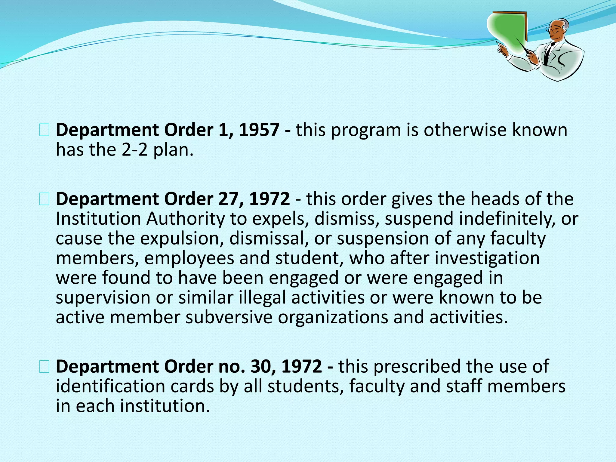 Department Order 1, 1957 - this program is otherwise known
has the 2-2 plan.
Department Order 27, 1972 - this order gives the heads of the
Institution Authority to expels, dismiss, suspend indefinitely, or
cause the expulsion, dismissal, or suspension of any faculty
members, employees and student, who after investigation
were found to have been engaged or were engaged in
supervision or similar illegal activities or were known to be
active member subversive organizations and activities.
Department Order no. 30, 1972 - this prescribed the use of
identification cards by all students, faculty and staff members
in each institution.
 
