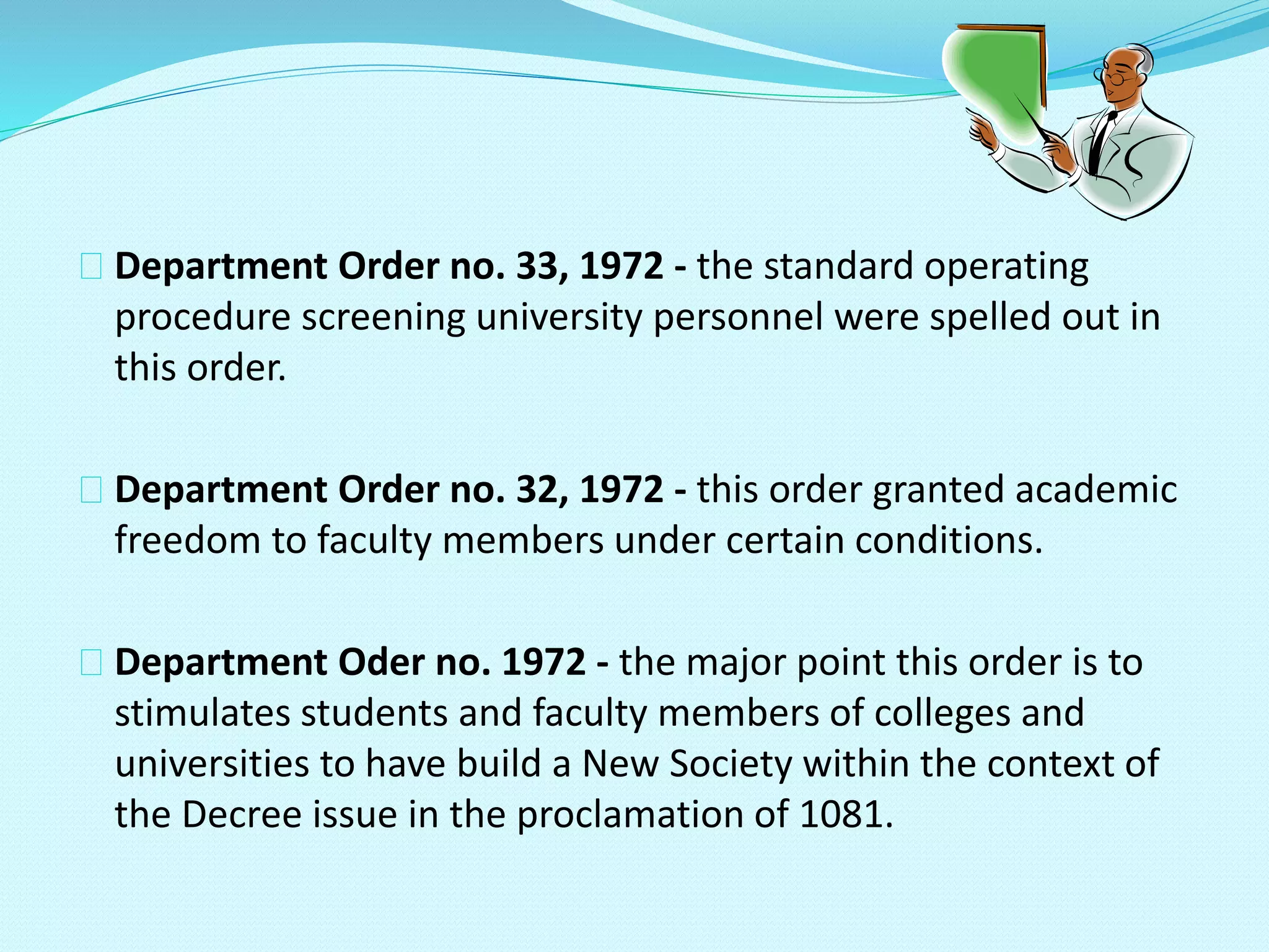 Department Order no. 33, 1972 - the standard operating
procedure screening university personnel were spelled out in
this order.
Department Order no. 32, 1972 - this order granted academic
freedom to faculty members under certain conditions.
Department Oder no. 1972 - the major point this order is to
stimulates students and faculty members of colleges and
universities to have build a New Society within the context of
the Decree issue in the proclamation of 1081.
 