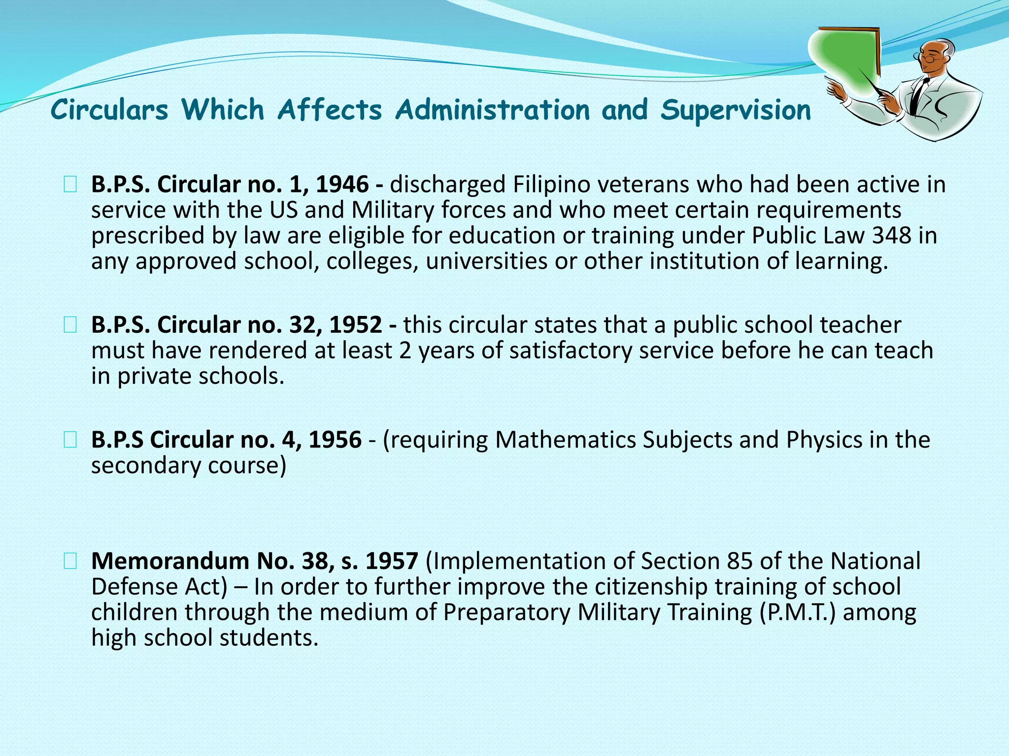 Circulars Which Affects Administration and Supervision
B.P.S. Circular no. 1, 1946 - discharged Filipino veterans who had been active in
service with the US and Military forces and who meet certain requirements
prescribed by law are eligible for education or training under Public Law 348 in
any approved school, colleges, universities or other institution of learning.
B.P.S. Circular no. 32, 1952 - this circular states that a public school teacher
must have rendered at least 2 years of satisfactory service before he can teach
in private schools.
B.P.S Circular no. 4, 1956 - (requiring Mathematics Subjects and Physics in the
secondary course)
Memorandum No. 38, s. 1957 (Implementation of Section 85 of the National
Defense Act) – In order to further improve the citizenship training of school
children through the medium of Preparatory Military Training (P.M.T.) among
high school students.
 