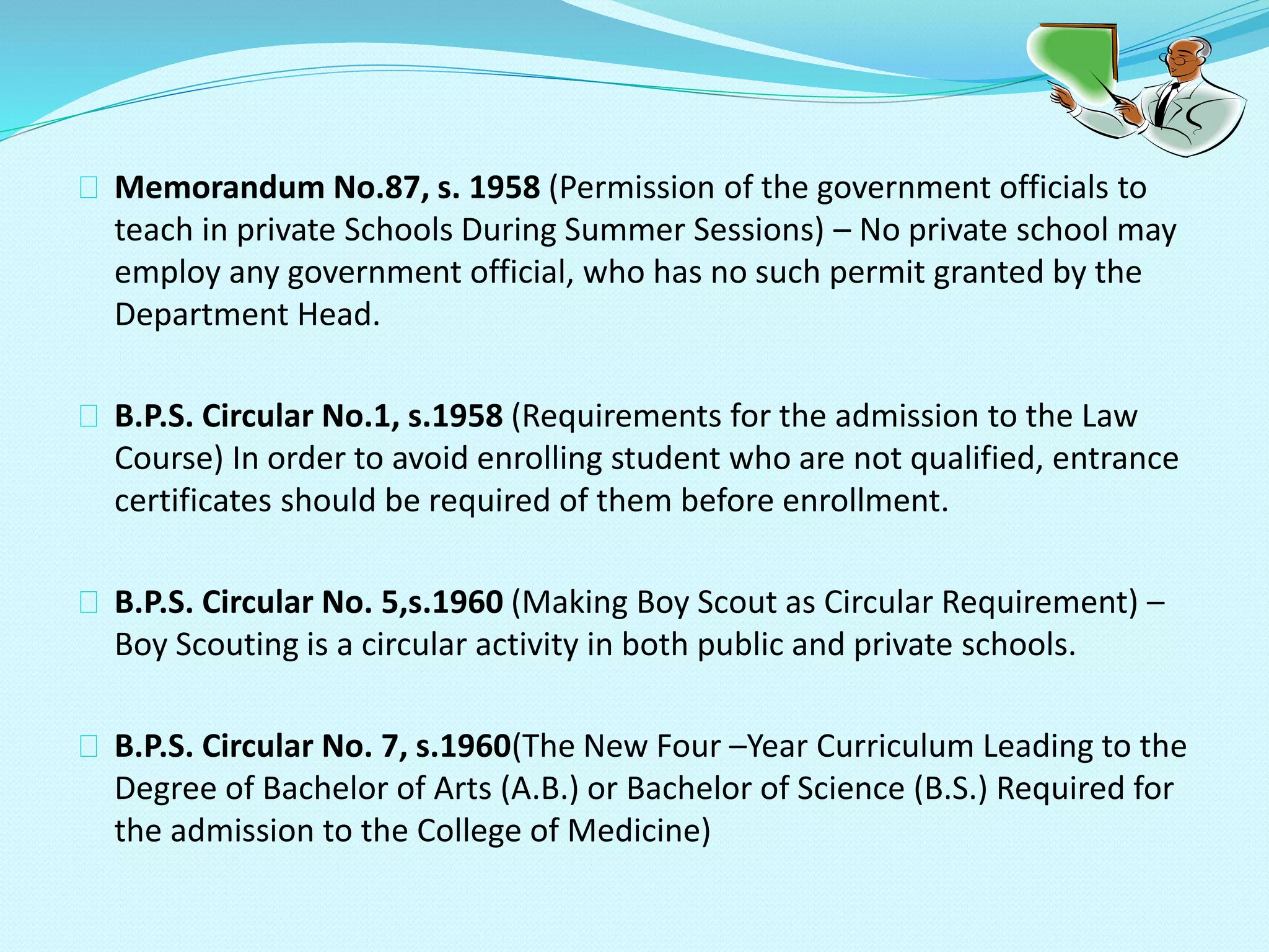 Memorandum No.87, s. 1958 (Permission of the government officials to
teach in private Schools During Summer Sessions) – No private school may
employ any government official, who has no such permit granted by the
Department Head.
B.P.S. Circular No.1, s.1958 (Requirements for the admission to the Law
Course) In order to avoid enrolling student who are not qualified, entrance
certificates should be required of them before enrollment.
B.P.S. Circular No. 5,s.1960 (Making Boy Scout as Circular Requirement) –
Boy Scouting is a circular activity in both public and private schools.
B.P.S. Circular No. 7, s.1960(The New Four –Year Curriculum Leading to the
Degree of Bachelor of Arts (A.B.) or Bachelor of Science (B.S.) Required for
the admission to the College of Medicine)
 