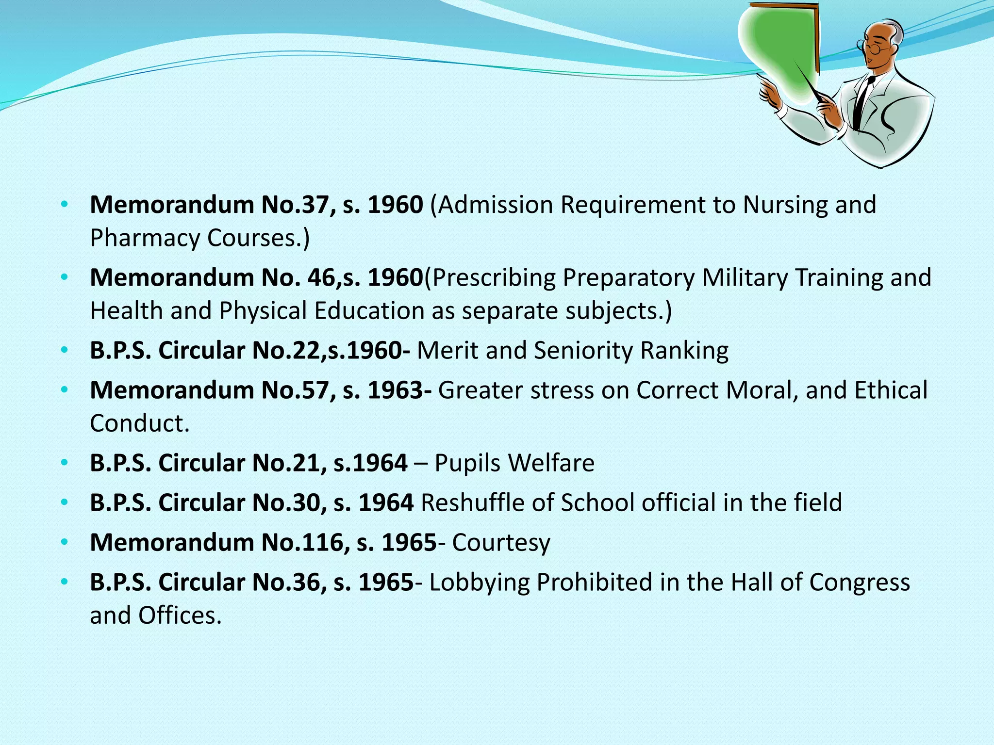 • Memorandum No.37, s. 1960 (Admission Requirement to Nursing and
Pharmacy Courses.)
• Memorandum No. 46,s. 1960(Prescribing Preparatory Military Training and
Health and Physical Education as separate subjects.)
• B.P.S. Circular No.22,s.1960- Merit and Seniority Ranking
• Memorandum No.57, s. 1963- Greater stress on Correct Moral, and Ethical
Conduct.
• B.P.S. Circular No.21, s.1964 – Pupils Welfare
• B.P.S. Circular No.30, s. 1964 Reshuffle of School official in the field
• Memorandum No.116, s. 1965- Courtesy
• B.P.S. Circular No.36, s. 1965- Lobbying Prohibited in the Hall of Congress
and Offices.
 