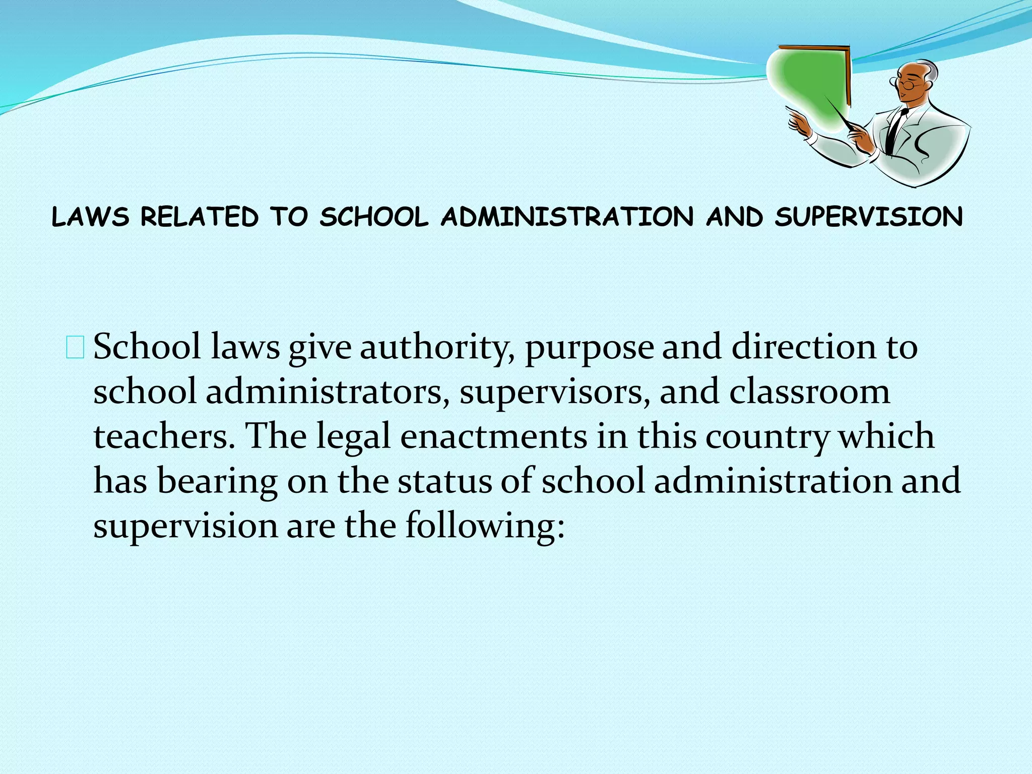 LAWS RELATED TO SCHOOL ADMINISTRATION AND SUPERVISION
School laws give authority, purpose and direction to
school administrators, supervisors, and classroom
teachers. The legal enactments in this country which
has bearing on the status of school administration and
supervision are the following:
 
