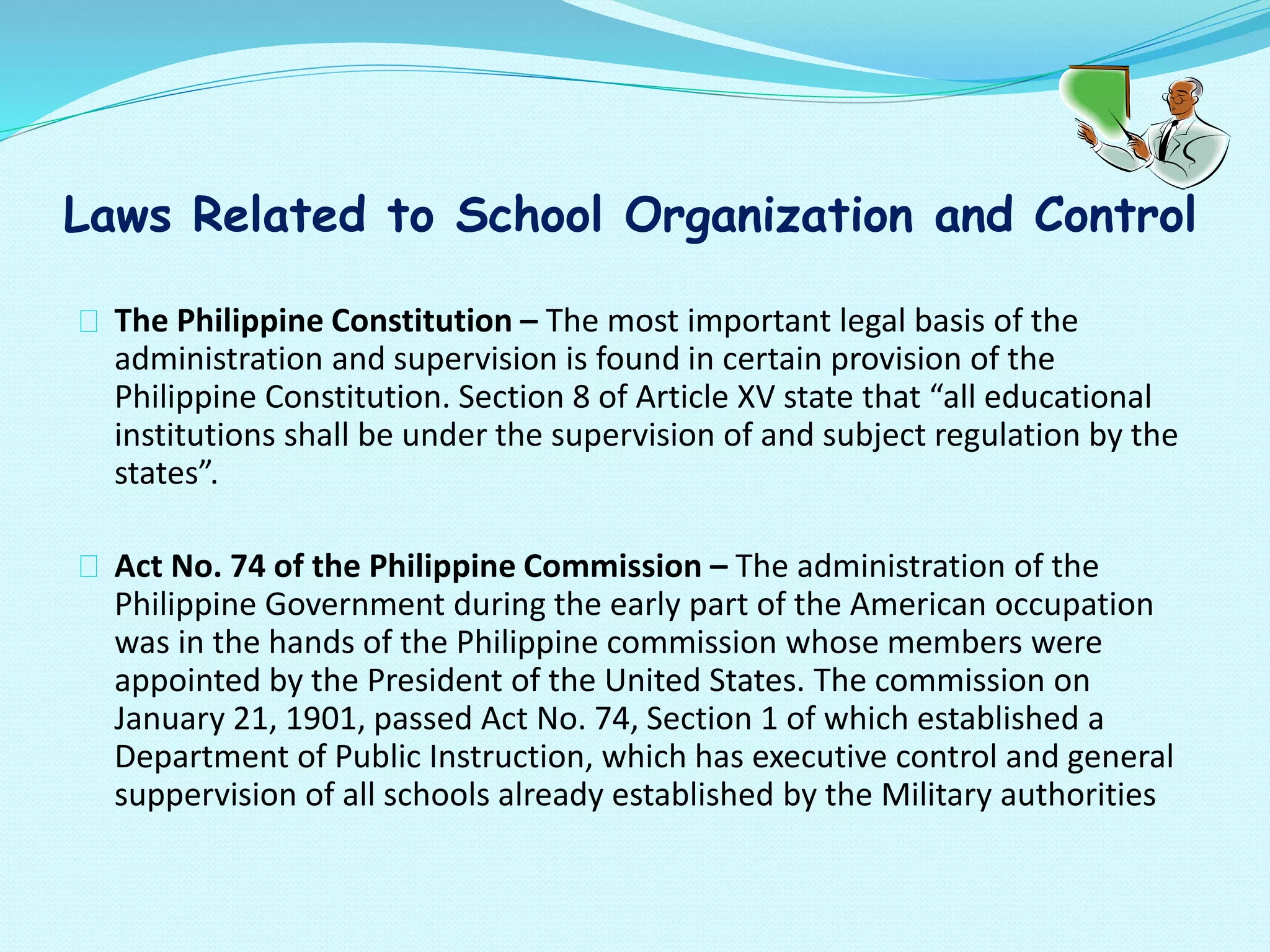 Laws Related to School Organization and Control
The Philippine Constitution – The most important legal basis of the
administration and supervision is found in certain provision of the
Philippine Constitution. Section 8 of Article XV state that “all educational
institutions shall be under the supervision of and subject regulation by the
states”.
Act No. 74 of the Philippine Commission – The administration of the
Philippine Government during the early part of the American occupation
was in the hands of the Philippine commission whose members were
appointed by the President of the United States. The commission on
January 21, 1901, passed Act No. 74, Section 1 of which established a
Department of Public Instruction, which has executive control and general
suppervision of all schools already established by the Military authorities
 