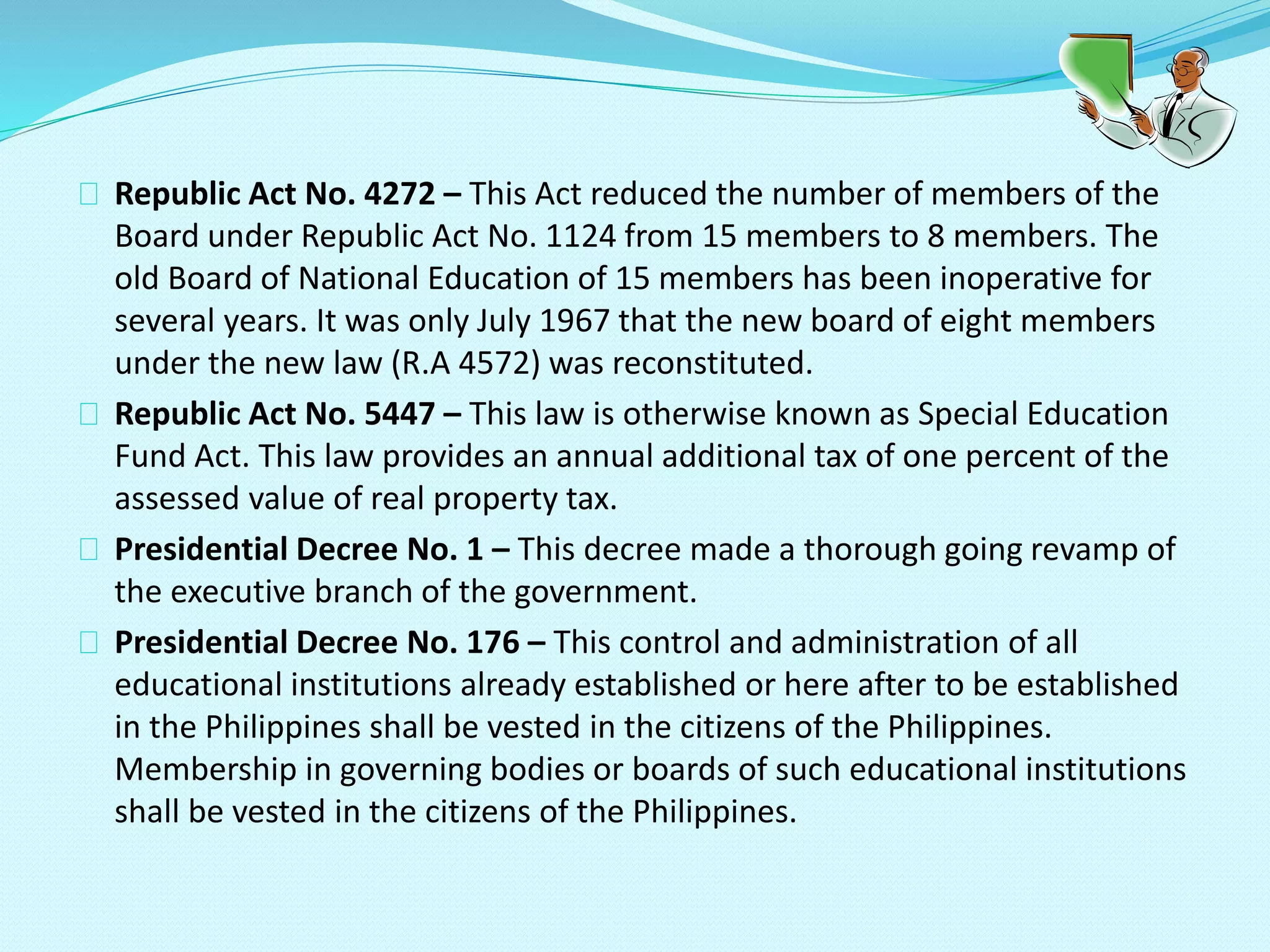 Republic Act No. 4272 – This Act reduced the number of members of the
Board under Republic Act No. 1124 from 15 members to 8 members. The
old Board of National Education of 15 members has been inoperative for
several years. It was only July 1967 that the new board of eight members
under the new law (R.A 4572) was reconstituted.
Republic Act No. 5447 – This law is otherwise known as Special Education
Fund Act. This law provides an annual additional tax of one percent of the
assessed value of real property tax.
Presidential Decree No. 1 – This decree made a thorough going revamp of
the executive branch of the government.
Presidential Decree No. 176 – This control and administration of all
educational institutions already established or here after to be established
in the Philippines shall be vested in the citizens of the Philippines.
Membership in governing bodies or boards of such educational institutions
shall be vested in the citizens of the Philippines.
 