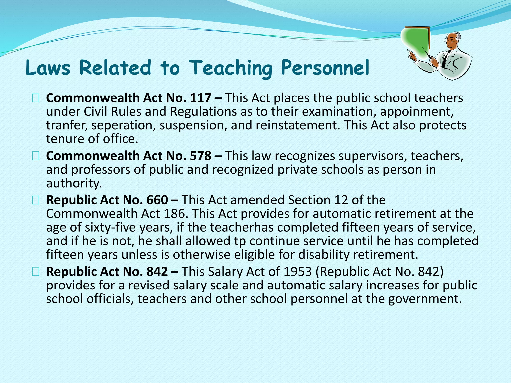 Laws Related to Teaching Personnel
Commonwealth Act No. 117 – This Act places the public school teachers
under Civil Rules and Regulations as to their examination, appoinment,
tranfer, seperation, suspension, and reinstatement. This Act also protects
tenure of office.
Commonwealth Act No. 578 – This law recognizes supervisors, teachers,
and professors of public and recognized private schools as person in
authority.
Republic Act No. 660 – This Act amended Section 12 of the
Commonwealth Act 186. This Act provides for automatic retirement at the
age of sixty-five years, if the teacherhas completed fifteen years of service,
and if he is not, he shall allowed tp continue service until he has completed
fifteen years unless is otherwise eligible for disability retirement.
Republic Act No. 842 – This Salary Act of 1953 (Republic Act No. 842)
provides for a revised salary scale and automatic salary increases for public
school officials, teachers and other school personnel at the government.
 