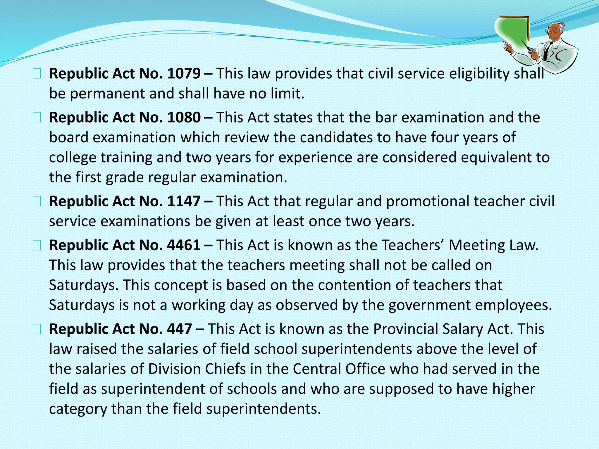 Republic Act No. 1079 – This law provides that civil service eligibility shall
be permanent and shall have no limit.
Republic Act No. 1080 – This Act states that the bar examination and the
board examination which review the candidates to have four years of
college training and two years for experience are considered equivalent to
the first grade regular examination.
Republic Act No. 1147 – This Act that regular and promotional teacher civil
service examinations be given at least once two years.
Republic Act No. 4461 – This Act is known as the Teachers’ Meeting Law.
This law provides that the teachers meeting shall not be called on
Saturdays. This concept is based on the contention of teachers that
Saturdays is not a working day as observed by the government employees.
Republic Act No. 447 – This Act is known as the Provincial Salary Act. This
law raised the salaries of field school superintendents above the level of
the salaries of Division Chiefs in the Central Office who had served in the
field as superintendent of schools and who are supposed to have higher
category than the field superintendents.
 