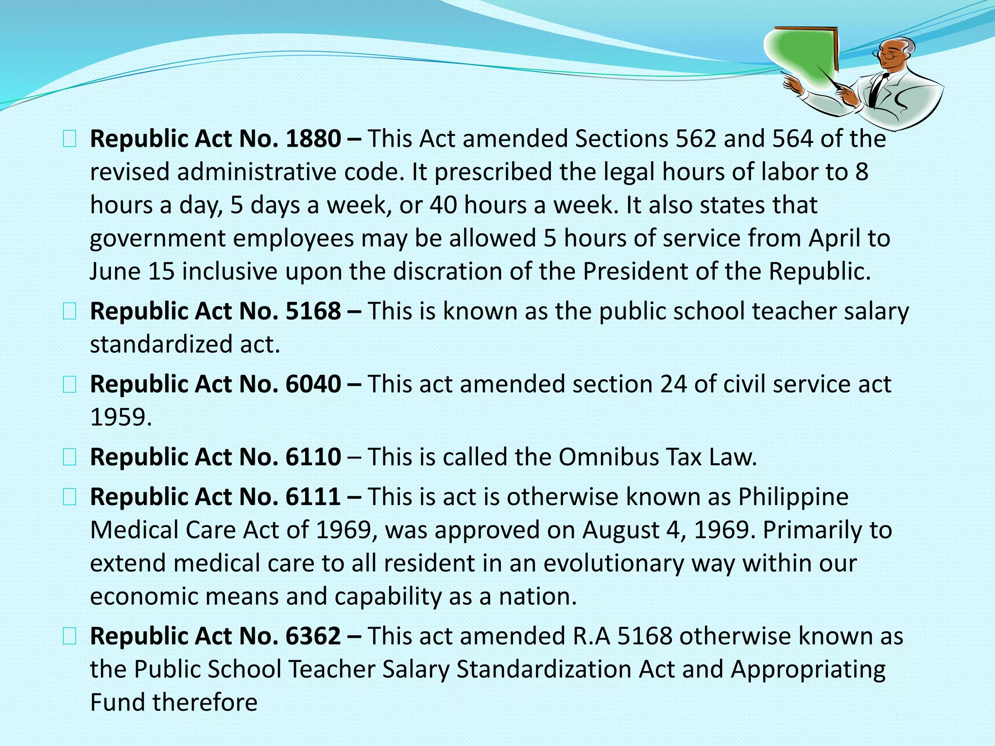 Republic Act No. 1880 – This Act amended Sections 562 and 564 of the
revised administrative code. It prescribed the legal hours of labor to 8
hours a day, 5 days a week, or 40 hours a week. It also states that
government employees may be allowed 5 hours of service from April to
June 15 inclusive upon the discration of the President of the Republic.
Republic Act No. 5168 – This is known as the public school teacher salary
standardized act.
Republic Act No. 6040 – This act amended section 24 of civil service act
1959.
Republic Act No. 6110 – This is called the Omnibus Tax Law.
Republic Act No. 6111 – This is act is otherwise known as Philippine
Medical Care Act of 1969, was approved on August 4, 1969. Primarily to
extend medical care to all resident in an evolutionary way within our
economic means and capability as a nation.
Republic Act No. 6362 – This act amended R.A 5168 otherwise known as
the Public School Teacher Salary Standardization Act and Appropriating
Fund therefore
 