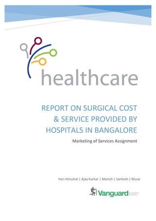 REPORT ON SURGICAL COST
& SERVICE PROVIDED BY
HOSPITALS IN BANGALORE
Marketing of Services Assignment
Hari thirumal | Ajay Kumar | Manish | Santosh | Nissar
 