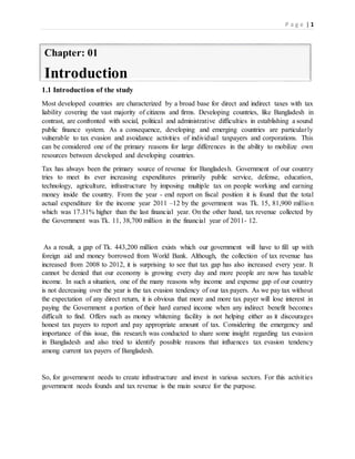 P a g e | 1
1.1 Introduction of the study
Most developed countries are characterized by a broad base for direct and indirect taxes with tax
liability covering the vast majority of citizens and firms. Developing countries, like Bangladesh in
contrast, are confronted with social, political and administrative difficulties in establishing a sound
public finance system. As a consequence, developing and emerging countries are particularly
vulnerable to tax evasion and avoidance activities of individual taxpayers and corporations. This
can be considered one of the primary reasons for large differences in the ability to mobilize own
resources between developed and developing countries.
Tax has always been the primary source of revenue for Bangladesh. Government of our country
tries to meet its ever increasing expenditures primarily public service, defense, education,
technology, agriculture, infrastructure by imposing multiple tax on people working and earning
money inside the country. From the year - end report on fiscal position it is found that the total
actual expenditure for the income year 2011 –12 by the government was Tk. 15, 81,900 million
which was 17.31% higher than the last financial year. On the other hand, tax revenue collected by
the Government was Tk. 11, 38,700 million in the financial year of 2011- 12.
As a result, a gap of Tk. 443,200 million exists which our government will have to fill up with
foreign aid and money borrowed from World Bank. Although, the collection of tax revenue has
increased from 2008 to 2012, it is surprising to see that tax gap has also increased every year. It
cannot be denied that our economy is growing every day and more people are now has taxable
income. In such a situation, one of the many reasons why income and expense gap of our country
is not decreasing over the year is the tax evasion tendency of our tax payers. As we pay tax without
the expectation of any direct return, it is obvious that more and more tax payer will lose interest in
paying the Government a portion of their hard earned income when any indirect benefit becomes
difficult to find. Offers such as money whitening facility is not helping either as it discourages
honest tax payers to report and pay appropriate amount of tax. Considering the emergency and
importance of this issue, this research was conducted to share some insight regarding tax evasion
in Bangladesh and also tried to identify possible reasons that influences tax evasion tendency
among current tax payers of Bangladesh.
So, for government needs to create infrastructure and invest in various sectors. For this activities
government needs founds and tax revenue is the main source for the purpose.
Chapter: 01
Introduction
 