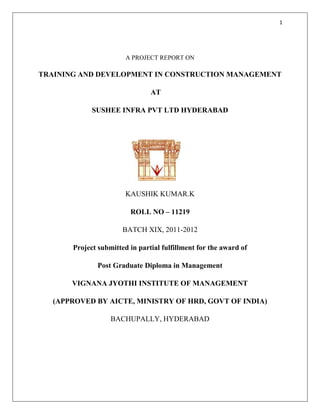 1




                        A PROJECT REPORT ON

TRAINING AND DEVELOPMENT IN CONSTRUCTION MANAGEMENT

                                AT

             SUSHEE INFRA PVT LTD HYDERABAD




                        KAUSHIK KUMAR.K

                         ROLL NO – 11219

                       BATCH XIX, 2011-2012

       Project submitted in partial fulfillment for the award of

               Post Graduate Diploma in Management

       VIGNANA JYOTHI INSTITUTE OF MANAGEMENT

   (APPROVED BY AICTE, MINISTRY OF HRD, GOVT OF INDIA)

                   BACHUPALLY, HYDERABAD
 