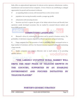 India offers an unprecedented opportunity for telecom service operators, infrastructure vendors,
manufacturers and associated services companies. A host of factors are contributing to enlarged
opportunities for growth and investment in telecom:
       an expanding Indian economy with increased focus on the services sector

       population mix moving favourably towards a younger age profile

       urbanization with increasing incomes
       Investors can look to capture the gains of the Indian telecom boom and diversify their
operations outside developed economies that are marked by saturated telecom markets and
lower GDP growth rates.




       Demand is driven by technological innovation and by growth in business activity. The
profitability of individual companies depends on efficient operations and good marketing.

       Large companies have big economies of scale in providing a highly automated service to
large numbers of customers, and have the financial resources required building and maintaining
a large network.

       Smaller companies can compete effectively only in small markets or by providing
specialty services.




IIPM – AHMEDABAD                     SALES AND DISTRIBUTION                             Page 13
 
