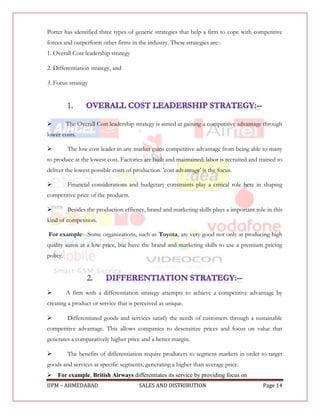 Porter has identified three types of generic strategies that help a firm to cope with competitive
forces and outperform other firms in the industry. These strategies are:-
1. Overall Cost leadership strategy

2. Differentiation strategy, and

3. Focus strategy




         The Overall Cost leadership strategy is aimed at gaining a competitive advantage through
lower costs.

         The low cost leader in any market gains competitive advantage from being able to many
to produce at the lowest cost. Factories are built and maintained; labor is recruited and trained to
deliver the lowest possible costs of production. 'cost advantage' is the focus.

         Financial considerations and budgetary constraints play a critical role here in shaping
competitive price of the products.

         Besides the production effiency, brand and marketing skills plays a important role in this
kind of competition.

For example:--Some organizations, such as Toyota, are very good not only at producing high
quality autos at a low price, but have the brand and marketing skills to use a premium pricing
policy.




         A firm with a differentiation strategy attempts to achieve a competitive advantage by
creating a product or service that is perceived as unique.

         Differentiated goods and services satisfy the needs of customers through a sustainable
competitive advantage. This allows companies to desensitize prices and focus on value that
generates a comparatively higher price and a better margin.

         The benefits of differentiation require producers to segment markets in order to target
goods and services at specific segments, generating a higher than average price.
For example, British Airways differentiates its service by providing focus on
IIPM – AHMEDABAD                       SALES AND DISTRIBUTION                              Page 14
 