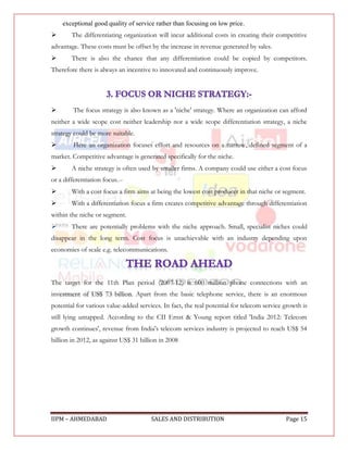 exceptional good quality of service rather than focusing on low price. 
       The differentiating organization will incur additional costs in creating their competitive
advantage. These costs must be offset by the increase in revenue generated by sales.
       There is also the chance that any differentiation could be copied by competitors.
Therefore there is always an incentive to innovated and continuously improve.




       The focus strategy is also known as a 'niche' strategy. Where an organization can afford
neither a wide scope cost neither leadership nor a wide scope differentiation strategy, a niche
strategy could be more suitable.
       Here an organization focuses effort and resources on a narrow, defined segment of a
market. Competitive advantage is generated specifically for the niche.
       A niche strategy is often used by smaller firms. A company could use either a cost focus
or a differentiation focus.--
       With a cost focus a firm aims at being the lowest cost producer in that niche or segment.
       With a differentiation focus a firm creates competitive advantage through differentiation
within the niche or segment.
       There are potentially problems with the niche approach. Small, specialist niches could
disappear in the long term. Cost focus is unachievable with an industry depending upon
economies of scale e.g. telecommunications.



The target for the 11th Plan period (2007-12) is 600 million phone connections with an
investment of US$ 73 billion. Apart from the basic telephone service, there is an enormous
potential for various value-added services. In fact, the real potential for telecom service growth is
still lying untapped. According to the CII Ernst & Young report titled 'India 2012: Telecom
growth continues', revenue from India's telecom services industry is projected to reach US$ 54
billion in 2012, as against US$ 31 billion in 2008




IIPM – AHMEDABAD                       SALES AND DISTRIBUTION                               Page 15
 