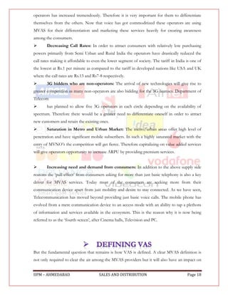 operators has increased tremendously. Therefore it is very important for them to differentiate
themselves from the others. Now that voice has got commoditized these operators are using
MVAS for their differentiation and marketing these services heavily for creating awareness
among the consumers.
       Decreasing Call Rates: In order to attract consumers with relatively low purchasing
powers primarily from Semi Urban and Rural India the operators have drastically reduced the
call rates making it affordable to even the lower segment of society. The tariff in India is one of
the lowest at Rs.1 per minute as compared to the tariff in developed nations like USA and UK
where the call rates are Rs.13 and Rs7-8 respectively.
       3G bidders who are non-operators: The arrival of new technologies will give rise to
greater competition as many non-operators are also bidding for the 3G licenses. Department of
Telecom
       has planned to allow five 3G operators in each circle depending on the availability of
spectrum. Therefore there would be a greater need to differentiate oneself in order to attract
new customers and retain the existing ones.
       Saturation in Metro and Urban Market: The metro/urban areas offer high level of
penetration and have significant mobile subscribers. In such a highly saturated market with the
entry of MVNO‟s the competition will get fierce. Therefore capitalizing on value added services
will give operators opportunity to increase ARPU by providing premium services.


       Increasing need and demand from consumers: In addition to the above supply side
reasons the „pull effect‟ from consumers asking for more than just basic telephony is also a key
driver for MVAS services. Today most of the consumers are seeking more from their
communication device apart from just mobility and desire to stay connected. As we have seen,
Telecommunication has moved beyond providing just basic voice calls. The mobile phone has
evolved from a mere communication device to an access mode with an ability to tap a plethora
of information and services available in the ecosystem. This is the reason why it is now being
referred to as the „fourth screen‟, after Cinema halls, Television and PC.




But the fundamental question that remains is how VAS is defined. A clear MVAS definition is
not only required to clear the air among the MVAS providers but it will also have an impact on


IIPM – AHMEDABAD                       SALES AND DISTRIBUTION                             Page 18
 