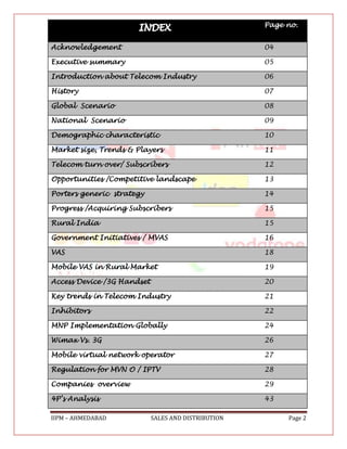 Page no.


Acknowledgement                                      04

Executive summary                                    05

Introduction about Telecom Industry                  06

History                                              07

Global Scenario                                      08

National Scenario                                    09

Demographic characteristic                           10

Market size, Trends & Players                        11

Telecom turn over/ Subscribers                       12

Opportunities /Competitive landscape                 13

Porters generic strategy                             14

Progress /Acquiring Subscribers                      15

Rural India                                          15

Government Initiatives / MVAS                        16

VAS                                                  18

Mobile VAS in Rural Market                           19

Access Device /3G Handset                            20

Key trends in Telecom Industry                       21

Inhibitors                                           22

MNP Implementation Globally                          24

Wimax Vs. 3G                                         26

Mobile virtual network operator                      27

Regulation for MVN O / IPTV                          28

Companies overview                                   29

4P’s Analysis                                        43

IIPM – AHMEDABAD            SALES AND DISTRIBUTION        Page 2
 