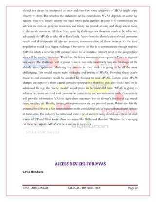should not always be interpreted as poor and therefore some categories of MVAS might apply
directly to them. But whether the statement can be extended to MVAS depends on some key
factors. One is to clearly identify the need of the rural segment, second is to communicate the
services to them i.e. generate awareness and thirdly, to provide an easy and cheap access mode
to the rural consumers. All these 3 are quite big challenges and therefore needs to be addressed
adequately for MVAS to take off in Rural India. Apart from the identification of rural consumer
needs and development of relevant content, communication of these services to the rural
population would be a bigger challenge. One way to do this is to communicate through regional
SMS for which a separate SMS gateway needs to be installed. Literacy level of the geographical
area will be another limitation. Therefore the better communication option is Voice in regional
languages. The challenge with regional voice is not only investment but also blockage of the
already scarce spectrum. Marketing the content in rural market is going to be all the more
challenging. This would require right packaging and pricing of MVAS. Providing cheap access
mode to end consumer would be another key booster to rural MVAS. Current voice MVAS
charges are expensive from a rural consumer perspective therefore that also would need to be
addressed for e.g. the „sachet model‟ could prove to be successful here. MVAS is going to
address two main needs of rural consumers- connectivity and entertainment mode. Connectivity
will provide Information VAS on Agriculture necessary for the farmer‟s livelihood e.g. mandi
rates, weather, etc. Health, finance, job opportunities etc are potential areas. Mobile also has the
potential to evolve as a key entertainment mode considering lack of other entertainment options
in rural areas. The industry has witnessed some type of content being downloaded more in small
towns of UP and Bihar rather than in metros like Delhi and Mumbai. Therefore by leveraging
on these two aspects MVAS can be a success in rural area.




GPRS Handsets




IIPM – AHMEDABAD                       SALES AND DISTRIBUTION                              Page 20
 