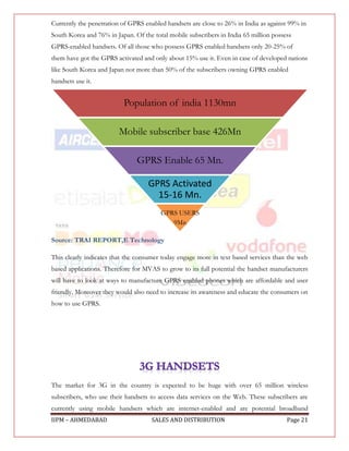 Currently the penetration of GPRS enabled handsets are close to 26% in India as against 99% in
South Korea and 76% in Japan. Of the total mobile subscribers in India 65 million possess
GPRS-enabled handsets. Of all those who possess GPRS enabled handsets only 20-25% of
them have got the GPRS activated and only about 15% use it. Even in case of developed nations
like South Korea and Japan not more than 50% of the subscribers owning GPRS enabled
handsets use it.


                          Population of india 1130mn

                         Mobile subscriber base 426Mn

                               GPRS Enable 65 Mn.

                                   GPRS Activated
                                     15-16 Mn.
                                        GPRS USERS
                                           9Mn

Source: TRAI REPORT,E Technology

This clearly indicates that the consumer today engage more in text based services than the web
based applications. Therefore for MVAS to grow to its full potential the handset manufacturers
will have to look at ways to manufacture GPRS enabled phones which are affordable and user
friendly. Moreover they would also need to increase its awareness and educate the consumers on
how to use GPRS.




The market for 3G in the country is expected to be huge with over 65 million wireless
subscribers, who use their handsets to access data services on the Web. These subscribers are
currently using mobile handsets which are internet-enabled and are potential broadband
IIPM – AHMEDABAD                     SALES AND DISTRIBUTION                            Page 21
 