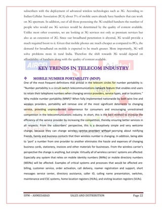 subscribers with the deployment of advanced wireless technologies such as 3G. According to
Indian Cellular Association (ICA) about 5% of mobile users already have handsets that can work
on 3G spectrum. In addition, out of all those possessing the 3G enabled handsets the number of
people who would use 3G services would be determined by the quality of content available.
Unlike most other countries, we are looking at 3G services not only as premium services but
also as an extension of 2G. Since our broadband penetration is abysmal, 3G would provide a
much required boost to it. Given that mobile phones are much cheaper as compared to PCs, the
demand for broadband on mobile is expected to be much greater. More importantly, 3G will
solve problems more in rural India. Therefore the shift towards 3G would depend on
affordability of handsets along with the quality of content available.




One of the most frequent definitions that prevail in the telecom circles for number portability is:
"Number portability is a circuit-switch telecommunications network feature that enables end users
to retain their telephone numbers when changing service providers, service types, and or locations."
Why mobile number portability (MNP)? When fully implemented nationwide by both wire line and
wireless providers, portability will remove one of the most significant deterrents to changing
service, providing unprecedented convenience for consumers and encouraging unrestrained
competition in the telecommunications industry. In short, this is the best method to increase the
efficiency of the service provider by increasing the competition, thereby ensuring better services in
all respects. From the subscribers’ perspective, this is a deceptively simple and very welcome
change, because they can change wireless service providers without worrying about notifying
friends, family and business contacts that their wireless number is changing. In addition, being able
to ‘port’ a number from one provider to another eliminates the hassle and expenses of changing
business cards, stationery, invoices and other materials for businesses. From the wireless carrier’s
perspective the change is anything, but simple. Virtually all of wireless carriers’ systems are affected.
Especially any system that relies on mobile identity numbers (MINs) or mobile directory numbers
(MDNs) will be affected. Examples of critical systems and processes that would be affected are:
billing, customer service, order activation, call delivery, roamer registration and support, short
messages service center, directory assistance, caller ID, calling name presentation, switches,
maintenance and CSC systems, home location registers (HLRs), and visiting location registers (VLRs).




IIPM – AHMEDABAD                         SALES AND DISTRIBUTION                                 Page 22
 