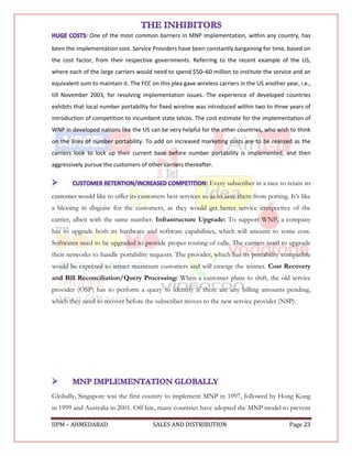 : One of the most common barriers in MNP implementation, within any country, has

been the implementation cost. Service Providers have been constantly bargaining for time, based on
the cost factor, from their respective governments. Referring to the recent example of the US,
where each of the large carriers would need to spend $50–60 million to institute the service and an
equivalent sum to maintain it. The FCC on this plea gave wireless carriers in the US another year, i.e.,
till November 2003, for resolving implementation issues. The experience of developed countries
exhibits that local number portability for fixed wireline was introduced within two to three years of
introduction of competition to incumbent state telcos. The cost estimate for the implementation of
WNP in developed nations like the US can be very helpful for the other countries, who wish to think
on the lines of number portability. To add on increased marketing costs are to be realized as the
carriers look to lock up their current base before number portability is implemented, and then
aggressively pursue the customers of other carriers thereafter.

                                                             : Every subscriber in a race to retain its
customer would like to offer its customers best services so as to save them from porting. It‟s like
a blessing in disguise for the customers, as they would get better service irrespective of the
carrier, albeit with the same number. Infrastructure Upgrade: To support WNP, a company
has to upgrade both its hardware and software capabilities, which will amount to some cost.
Softwares need to be upgraded to provide proper routing of calls. The carriers need to upgrade
their networks to handle portability requests. The provider, which has its portability compatible
would be expected to attract maximum customers and will emerge the winner. Cost Recovery
and Bill Reconciliation/Query Processing: When a customer plans to shift, the old service
provider (OSP) has to perform a query to identify if there are any billing amounts pending,
which they need to recover before the subscriber moves to the new service provider (NSP).




Globally, Singapore was the first country to implement MNP in 1997, followed by Hong Kong
in 1999 and Australia in 2001. Off late, many countries have adopted the MNP model to prevent

IIPM – AHMEDABAD                        SALES AND DISTRIBUTION                                 Page 23
 