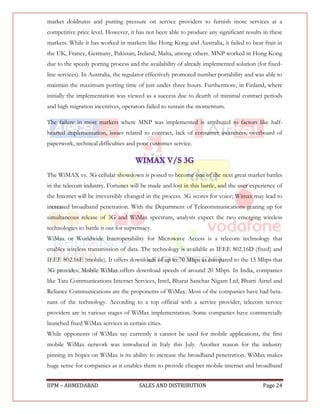 market doldrums and putting pressure on service providers to furnish more services at a
competitive price level. However, it has not been able to produce any significant results in these
markets. While it has worked in markets like Hong Kong and Australia, it failed to bear fruit in
the UK, France, Germany, Pakistan, Ireland, Malta, among others. MNP worked in Hong Kong
due to the speedy porting process and the availability of already implemented solution (for fixed-
line services). In Australia, the regulator effectively promoted number portability and was able to
maintain the maximum porting time of just under three hours. Furthermore, in Finland, where
initially the implementation was viewed as a success due to dearth of minimal contract periods
and high migration incentives, operators failed to sustain the momentum.

The failure in most markets where MNP was implemented is attributed to factors like half-
hearted implementation, issues related to contract, lack of consumer awareness, overboard of
paperwork, technical difficulties and poor customer service.




The WiMAX vs. 3G cellular showdown is poised to become one of the next great market battles
in the telecom industry. Fortunes will be made and lost in this battle, and the user experience of
the Internet will be irreversibly changed in the process. 3G scores for voice; Wimax may lead to
increased broadband penetration. With the Department of Telecommunications gearing up for
simultaneous release of 3G and WiMax spectrum, analysts expect the two emerging wireless
technologies to battle it out for supremacy.
WiMax or Worldwide Interoperability for Microwave Access is a telecom technology that
enables wireless transmission of data. The technology is available as IEEE 802.16D (fixed) and
IEEE 802.16E (mobile). It offers downloads of up to 70 Mbps as compared to the 15 Mbps that
3G provides. Mobile WiMax offers download speeds of around 20 Mbps. In India, companies
like Tata Communications Internet Services, Intel, Bharat Sanchar Nigam Ltd, Bharti Airtel and
Reliance Communications are the proponents of WiMax. Most of the companies have had beta-
runs of the technology. According to a top official with a service provider, telecom service
providers are in various stages of WiMax implementation. Some companies have commercially
launched fixed WiMax services in certain cities.
While opponents of WiMax say currently it cannot be used for mobile applications, the first
mobile WiMax network was introduced in Italy this July. Another reason for the industry
pinning its hopes on WiMax is its ability to increase the broadband penetration. WiMax makes
huge sense for companies as it enables them to provide cheaper mobile internet and broadband


IIPM – AHMEDABAD                      SALES AND DISTRIBUTION                              Page 24
 